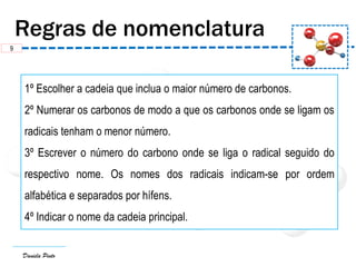 Daniela Pinto
1º Escolher a cadeia que inclua o maior número de carbonos.
2º Numerar os carbonos de modo a que os carbonos onde se ligam os
radicais tenham o menor número.
3º Escrever o número do carbono onde se liga o radical seguido do
respectivo nome. Os nomes dos radicais indicam-se por ordem
alfabética e separados por hífens.
4º Indicar o nome da cadeia principal.
9
 
