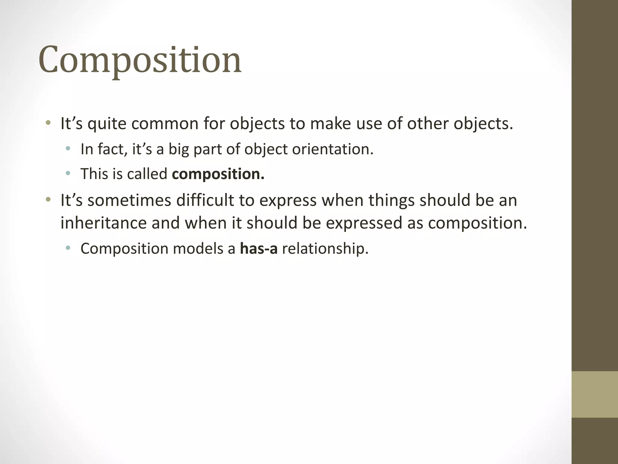 Composition
• It’s quite common for objects to make use of other objects.
• In fact, it’s a big part of object orientation.
• This is called composition.
• It’s sometimes difficult to express when things should be an
inheritance and when it should be expressed as composition.
• Composition models a has-a relationship.
 