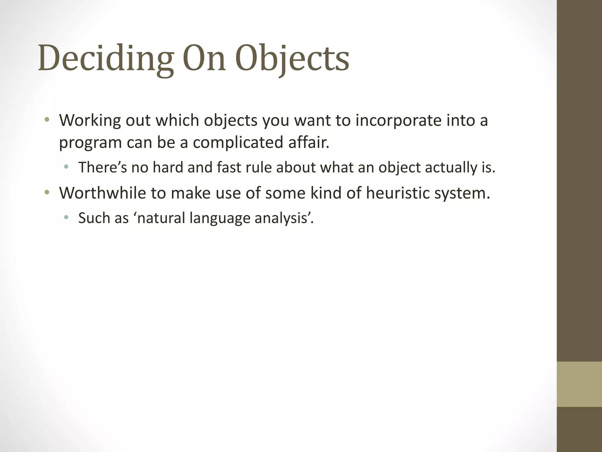 Deciding On Objects
• Working out which objects you want to incorporate into a
program can be a complicated affair.
• There’s no hard and fast rule about what an object actually is.
• Worthwhile to make use of some kind of heuristic system.
• Such as ‘natural language analysis’.
 