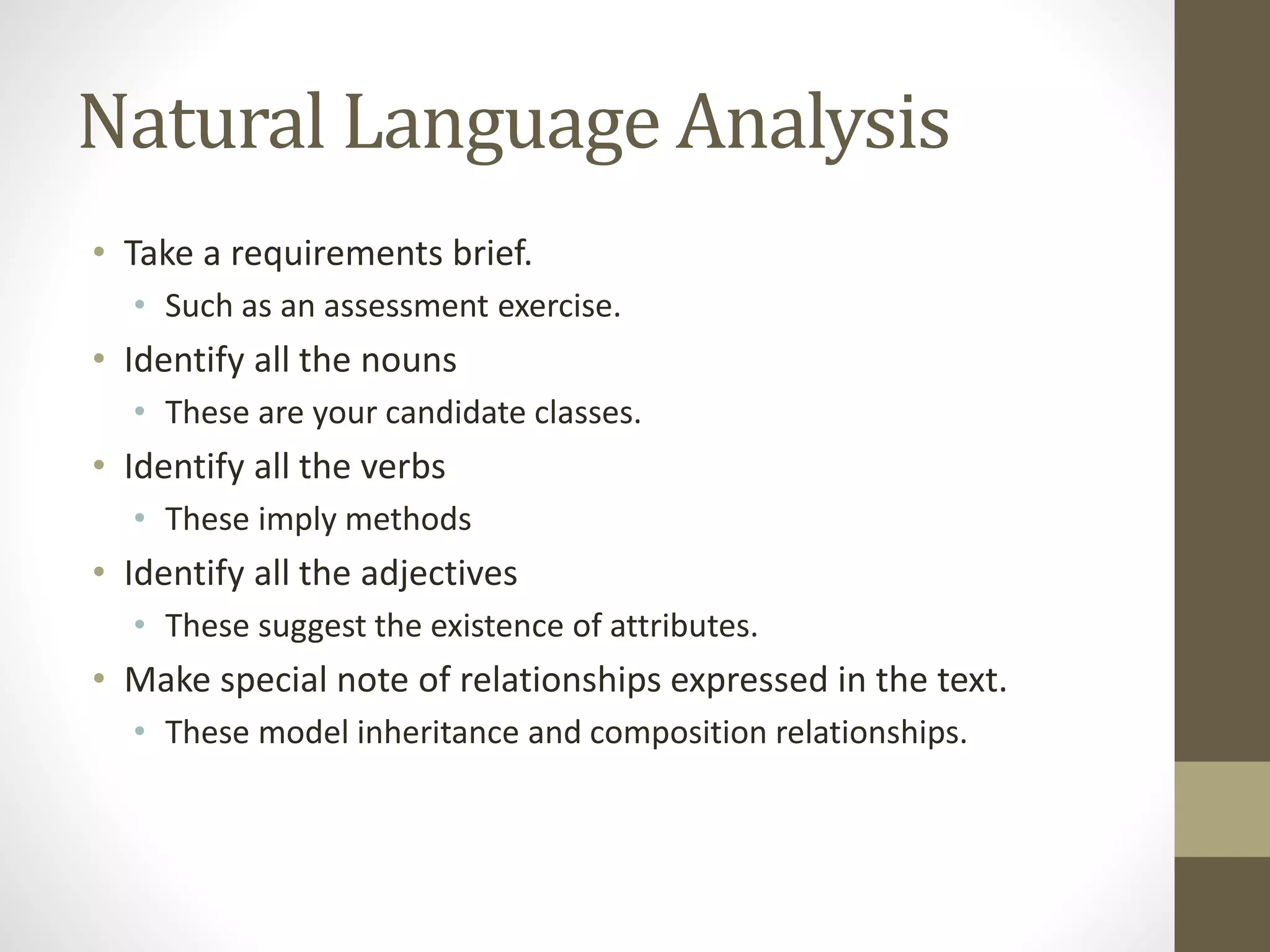 Natural Language Analysis
• Take a requirements brief.
• Such as an assessment exercise.
• Identify all the nouns
• These are your candidate classes.
• Identify all the verbs
• These imply methods
• Identify all the adjectives
• These suggest the existence of attributes.
• Make special note of relationships expressed in the text.
• These model inheritance and composition relationships.
 