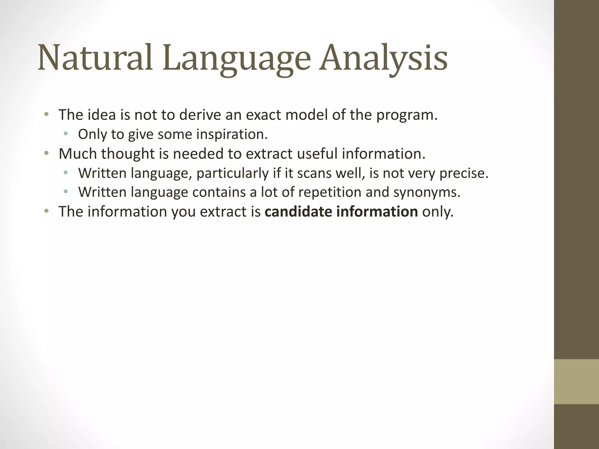 Natural Language Analysis
• The idea is not to derive an exact model of the program.
• Only to give some inspiration.
• Much thought is needed to extract useful information.
• Written language, particularly if it scans well, is not very precise.
• Written language contains a lot of repetition and synonyms.
• The information you extract is candidate information only.
 