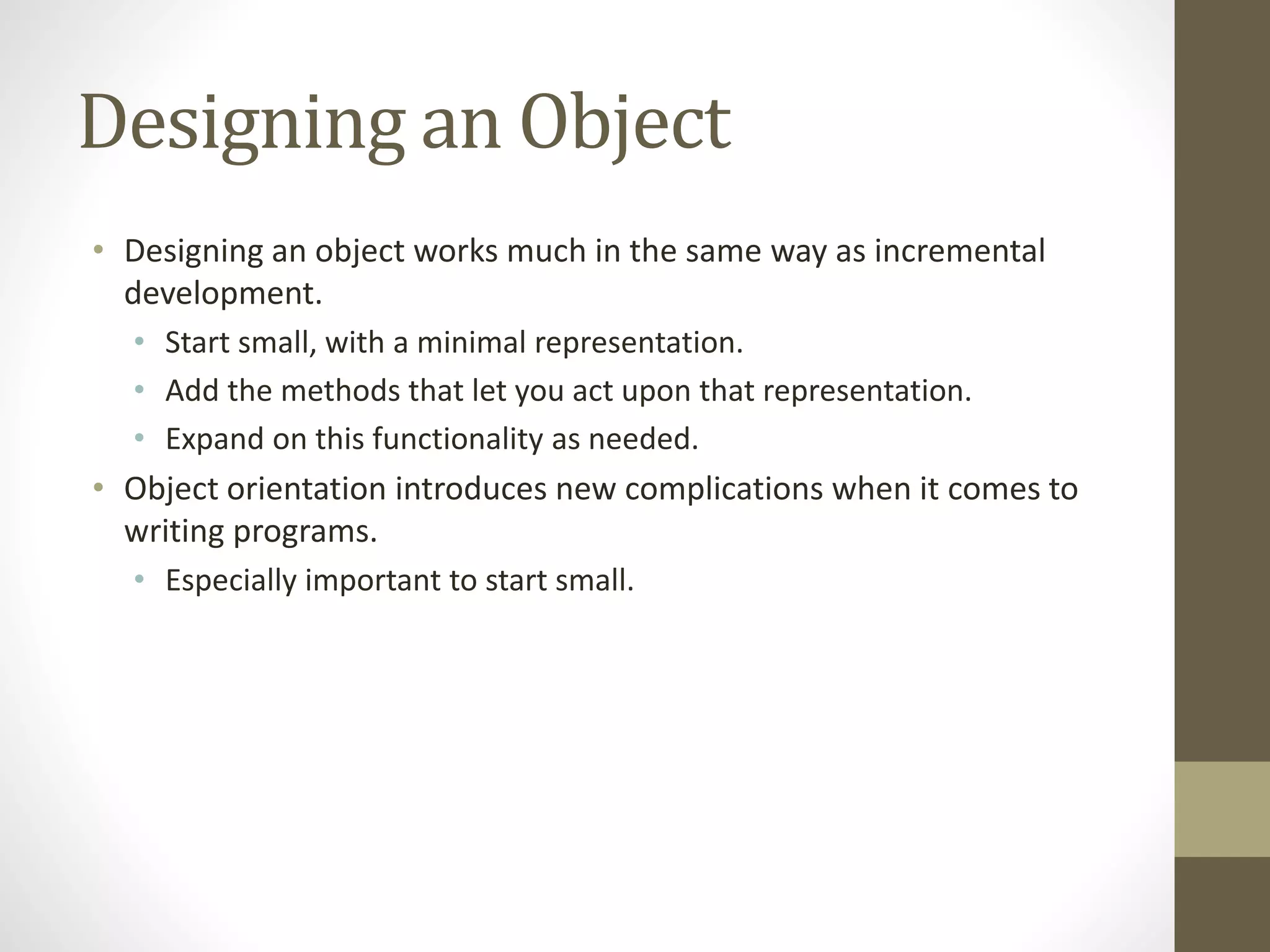 Designing an Object
• Designing an object works much in the same way as incremental
development.
• Start small, with a minimal representation.
• Add the methods that let you act upon that representation.
• Expand on this functionality as needed.
• Object orientation introduces new complications when it comes to
writing programs.
• Especially important to start small.
 