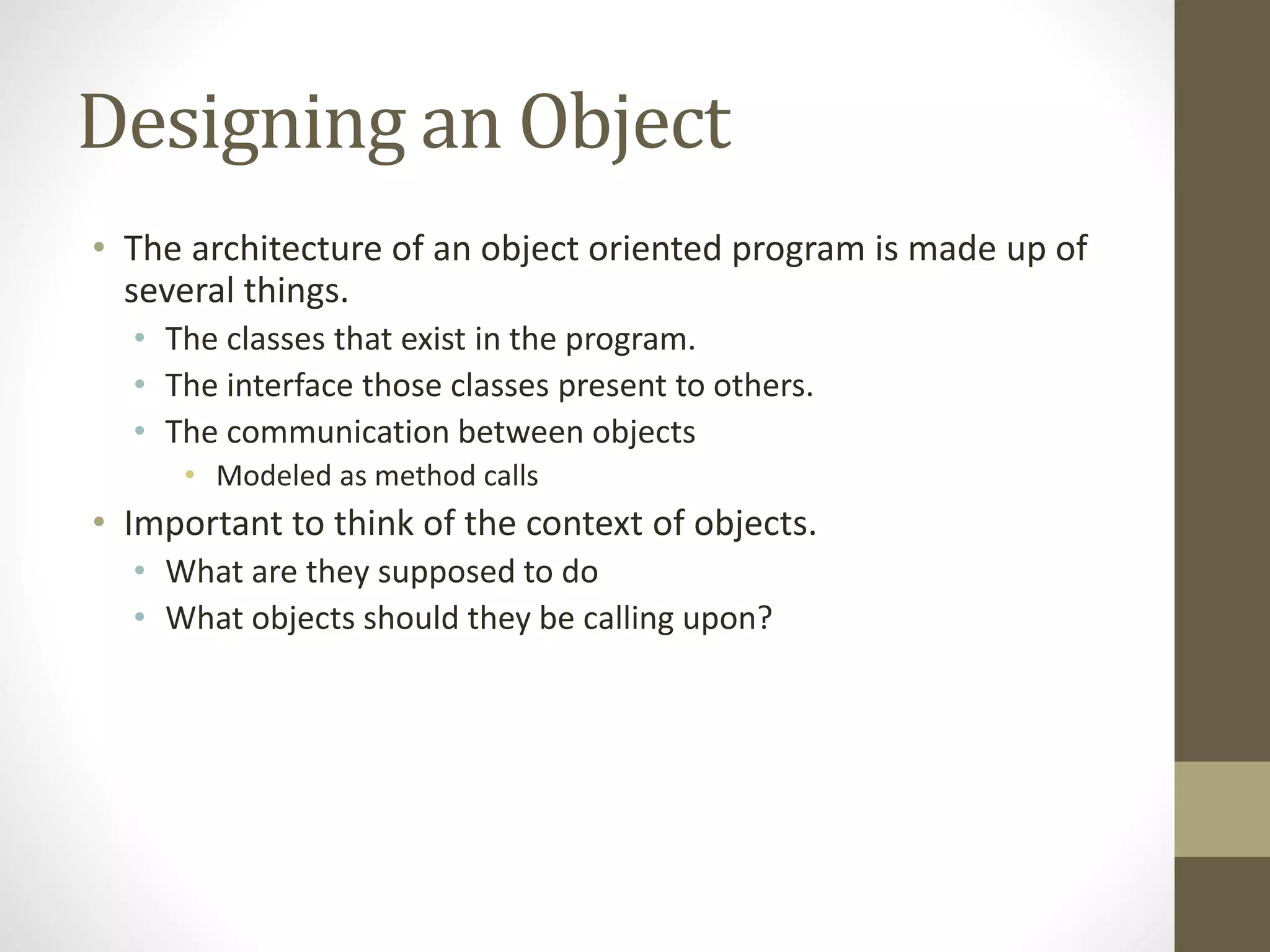 Designing an Object
• The architecture of an object oriented program is made up of
several things.
• The classes that exist in the program.
• The interface those classes present to others.
• The communication between objects
• Modeled as method calls
• Important to think of the context of objects.
• What are they supposed to do
• What objects should they be calling upon?
 