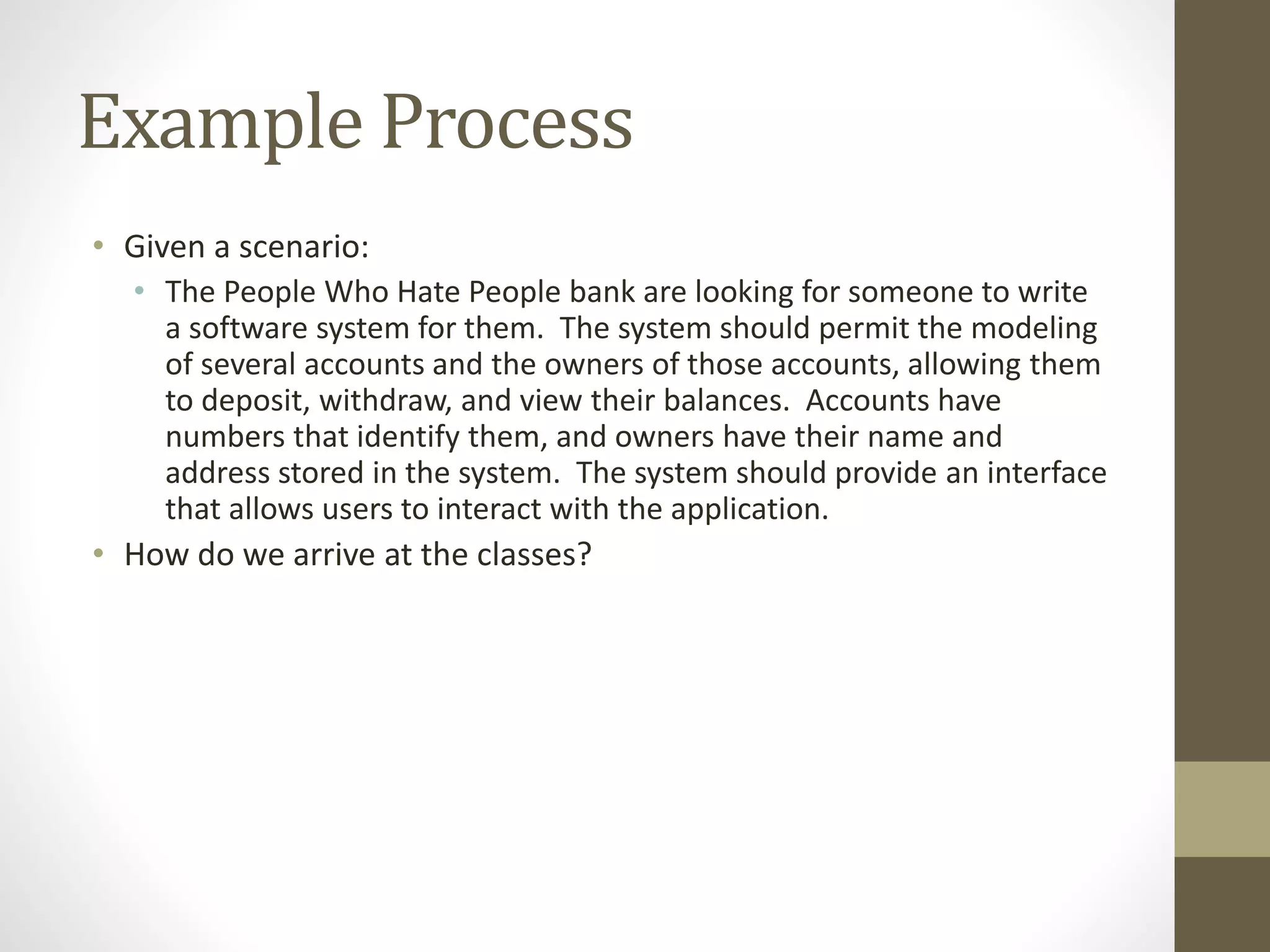 Example Process
• Given a scenario:
• The People Who Hate People bank are looking for someone to write
a software system for them. The system should permit the modeling
of several accounts and the owners of those accounts, allowing them
to deposit, withdraw, and view their balances. Accounts have
numbers that identify them, and owners have their name and
address stored in the system. The system should provide an interface
that allows users to interact with the application.
• How do we arrive at the classes?
 