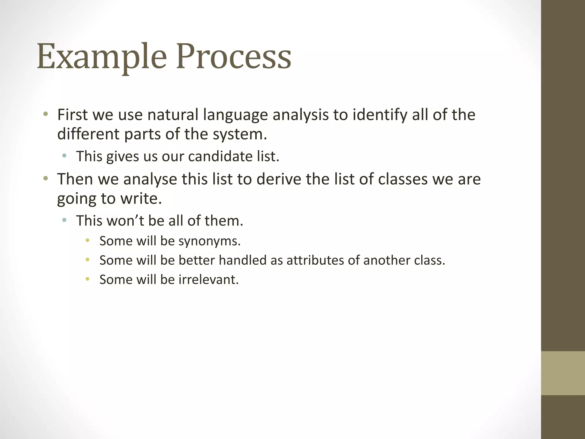 Example Process
• First we use natural language analysis to identify all of the
different parts of the system.
• This gives us our candidate list.
• Then we analyse this list to derive the list of classes we are
going to write.
• This won’t be all of them.
• Some will be synonyms.
• Some will be better handled as attributes of another class.
• Some will be irrelevant.
 