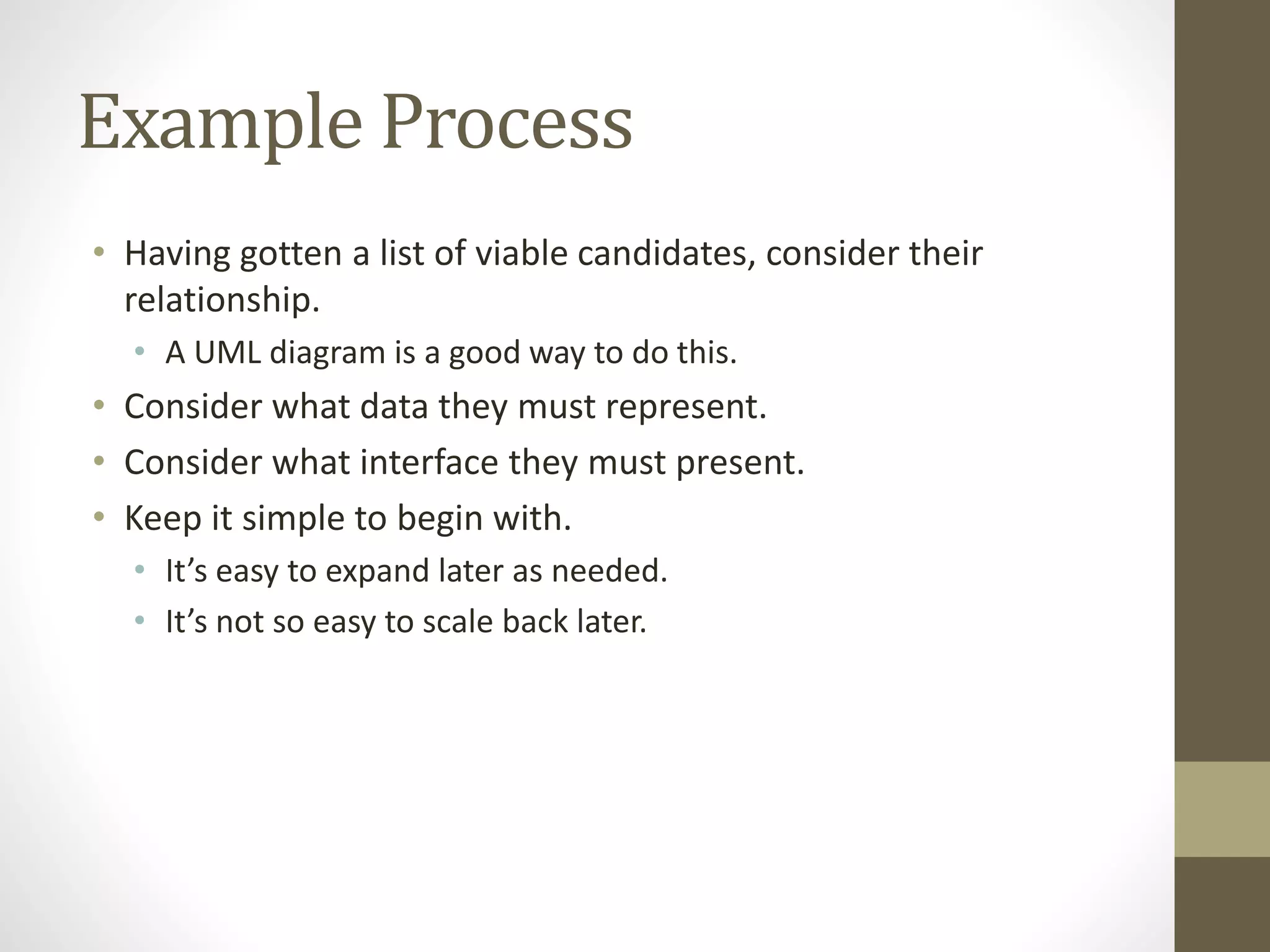 Example Process
• Having gotten a list of viable candidates, consider their
relationship.
• A UML diagram is a good way to do this.
• Consider what data they must represent.
• Consider what interface they must present.
• Keep it simple to begin with.
• It’s easy to expand later as needed.
• It’s not so easy to scale back later.
 