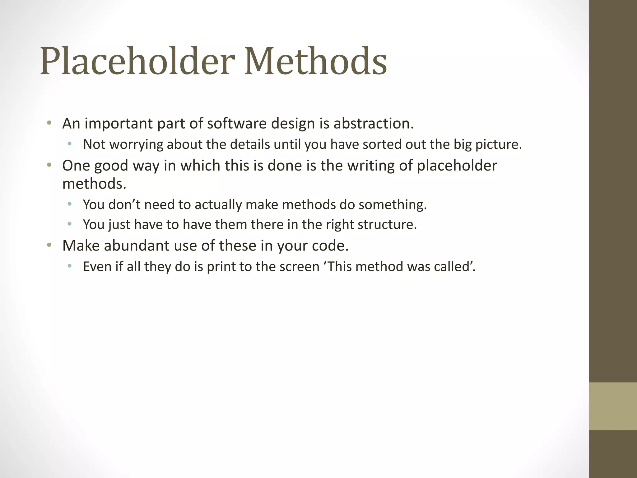 Placeholder Methods
• An important part of software design is abstraction.
• Not worrying about the details until you have sorted out the big picture.
• One good way in which this is done is the writing of placeholder
methods.
• You don’t need to actually make methods do something.
• You just have to have them there in the right structure.
• Make abundant use of these in your code.
• Even if all they do is print to the screen ‘This method was called’.
 