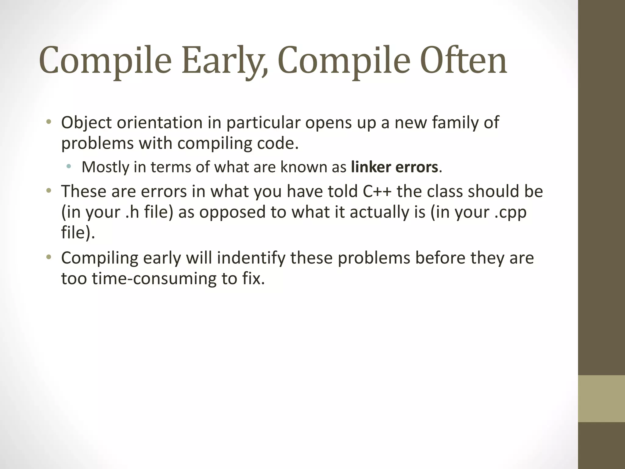 Compile Early, Compile Often
• Object orientation in particular opens up a new family of
problems with compiling code.
• Mostly in terms of what are known as linker errors.
• These are errors in what you have told C++ the class should be
(in your .h file) as opposed to what it actually is (in your .cpp
file).
• Compiling early will indentify these problems before they are
too time-consuming to fix.
 