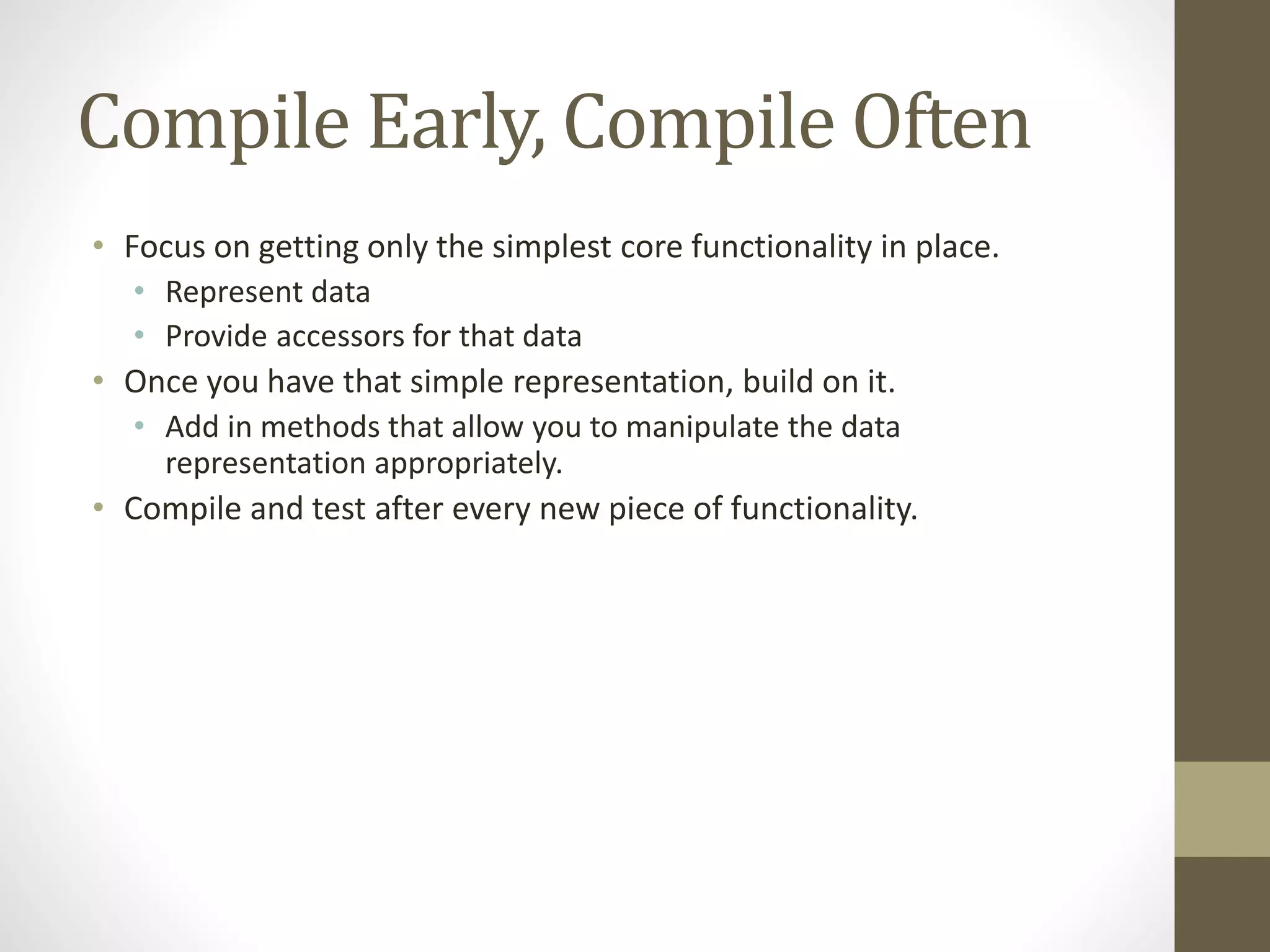 Compile Early, Compile Often
• Focus on getting only the simplest core functionality in place.
• Represent data
• Provide accessors for that data
• Once you have that simple representation, build on it.
• Add in methods that allow you to manipulate the data
representation appropriately.
• Compile and test after every new piece of functionality.
 
