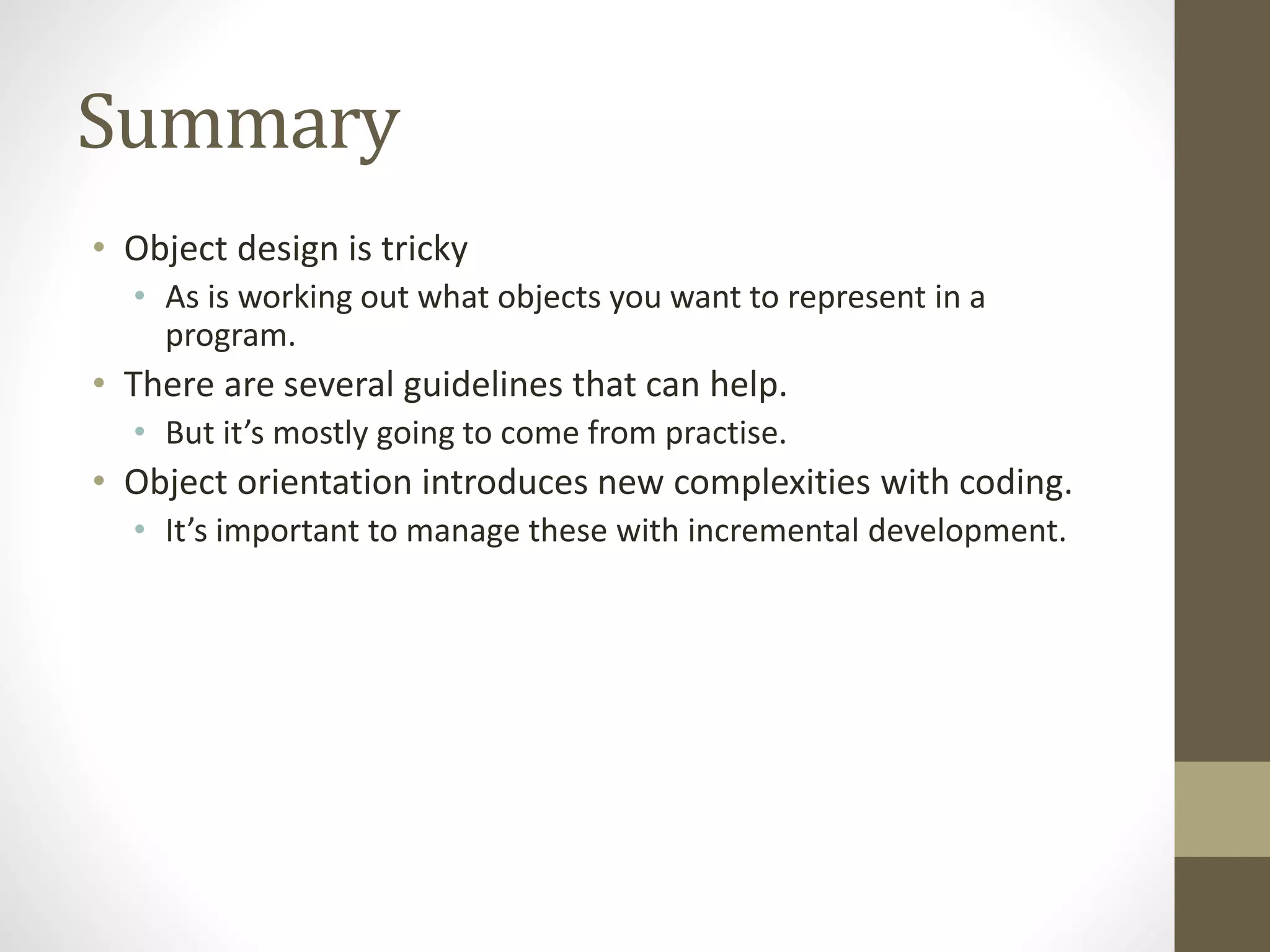 Summary
• Object design is tricky
• As is working out what objects you want to represent in a
program.
• There are several guidelines that can help.
• But it’s mostly going to come from practise.
• Object orientation introduces new complexities with coding.
• It’s important to manage these with incremental development.
 