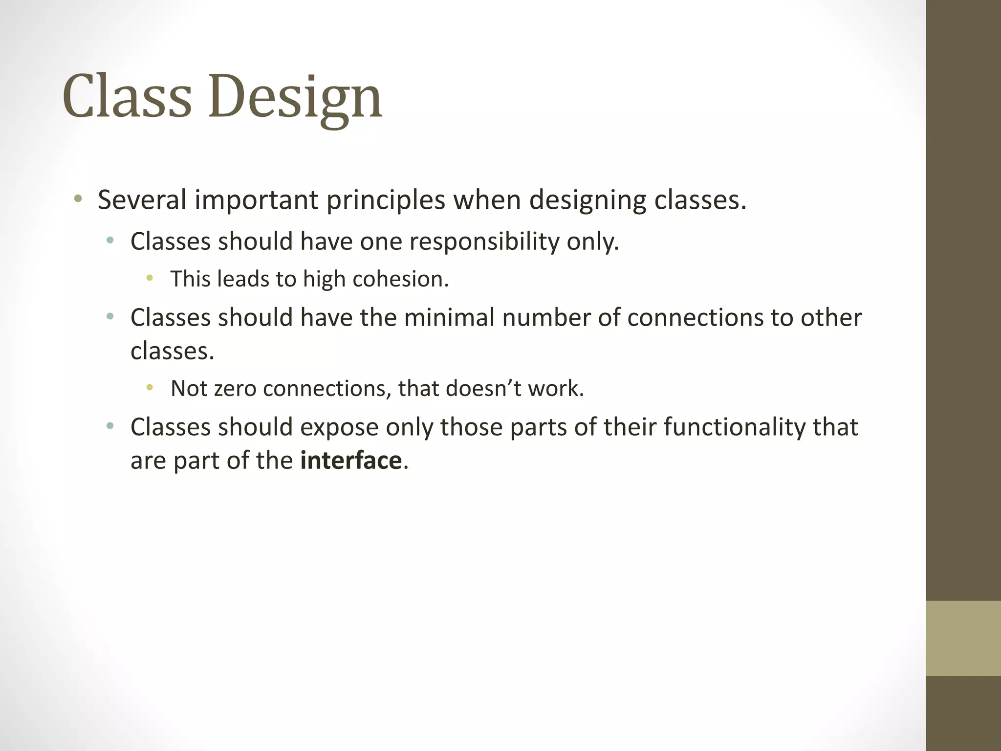 Class Design
• Several important principles when designing classes.
• Classes should have one responsibility only.
• This leads to high cohesion.
• Classes should have the minimal number of connections to other
classes.
• Not zero connections, that doesn’t work.
• Classes should expose only those parts of their functionality that
are part of the interface.
 