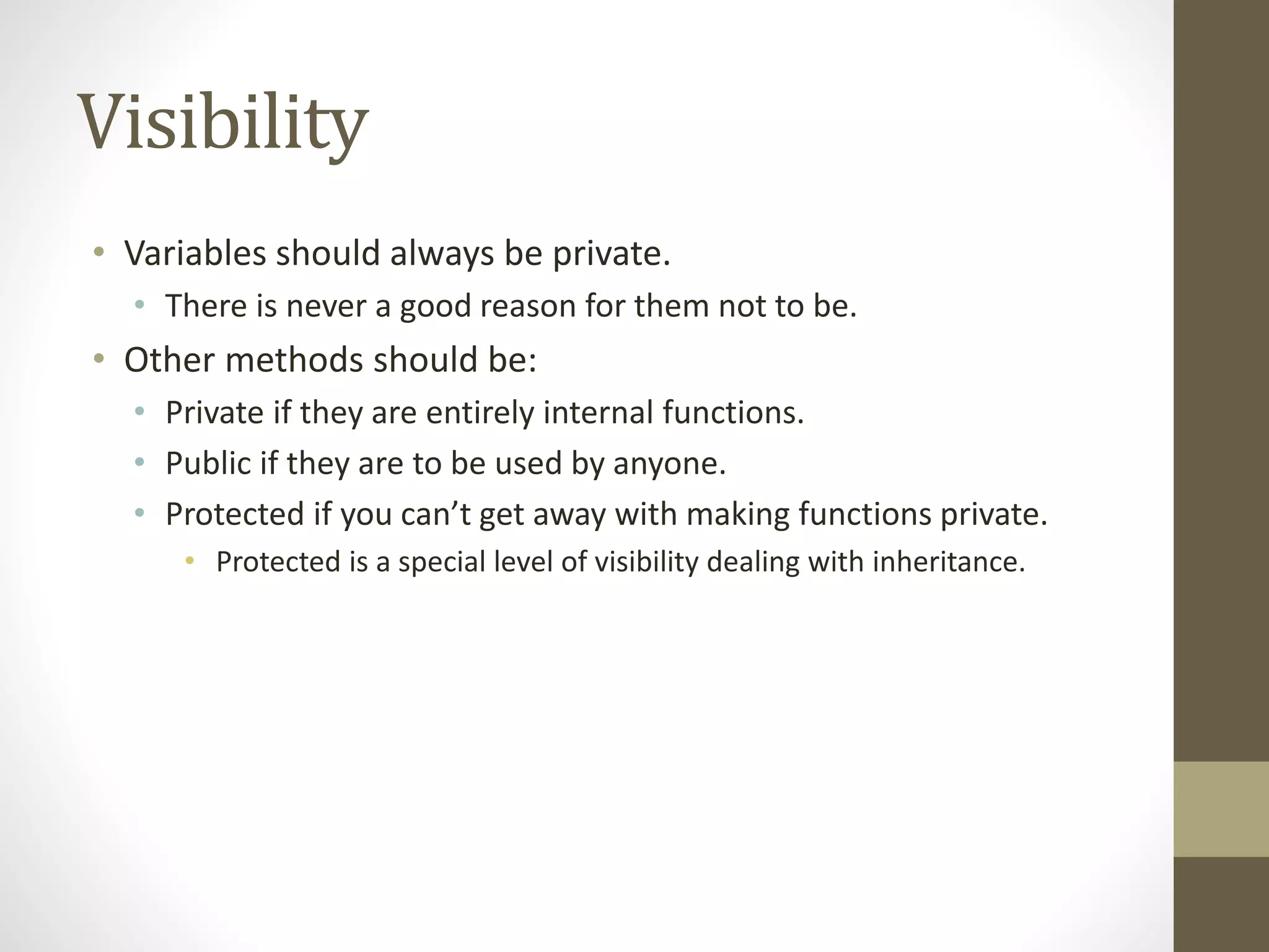 Visibility
• Variables should always be private.
• There is never a good reason for them not to be.
• Other methods should be:
• Private if they are entirely internal functions.
• Public if they are to be used by anyone.
• Protected if you can’t get away with making functions private.
• Protected is a special level of visibility dealing with inheritance.
 