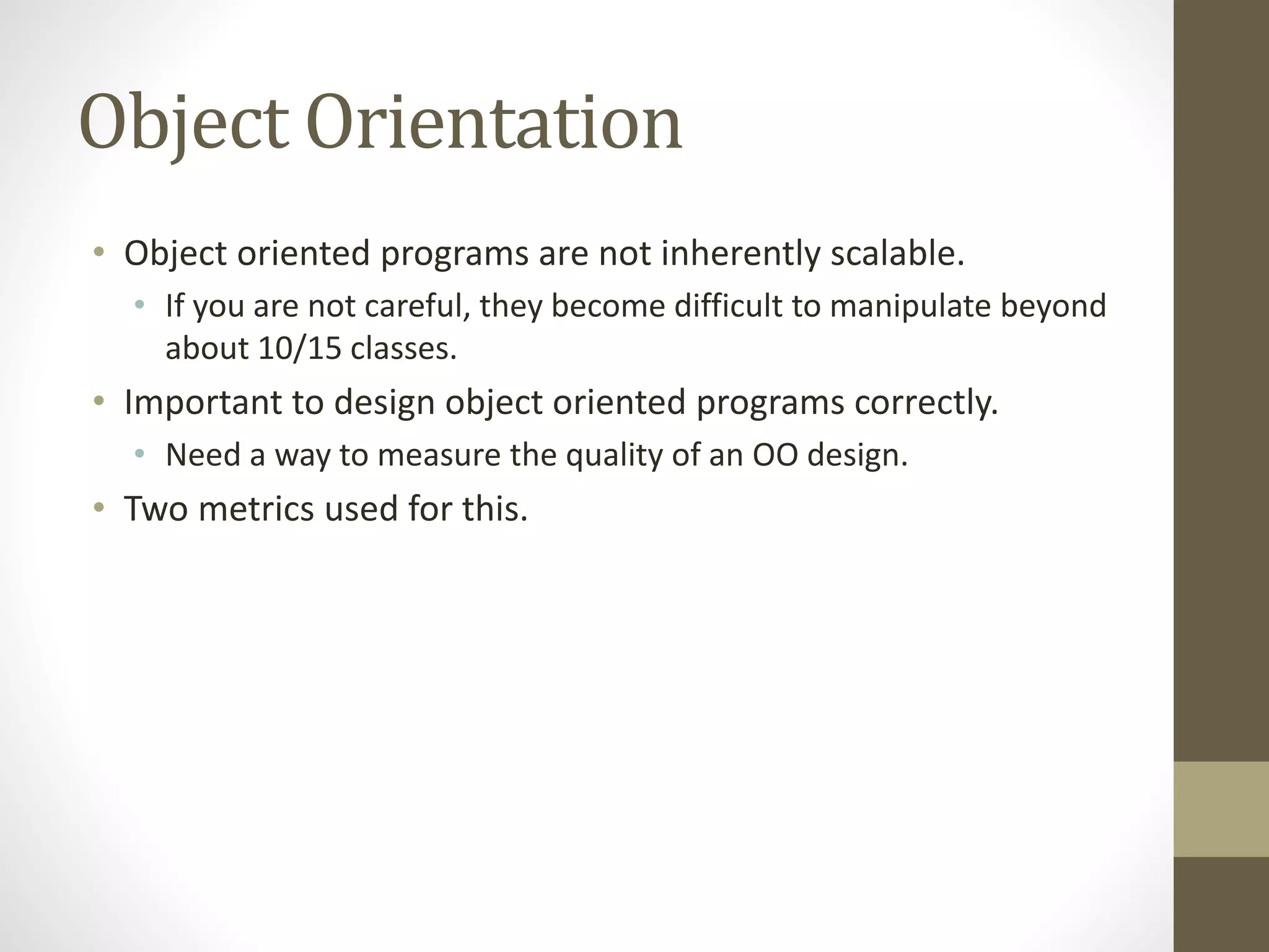 Object Orientation
• Object oriented programs are not inherently scalable.
• If you are not careful, they become difficult to manipulate beyond
about 10/15 classes.
• Important to design object oriented programs correctly.
• Need a way to measure the quality of an OO design.
• Two metrics used for this.
 