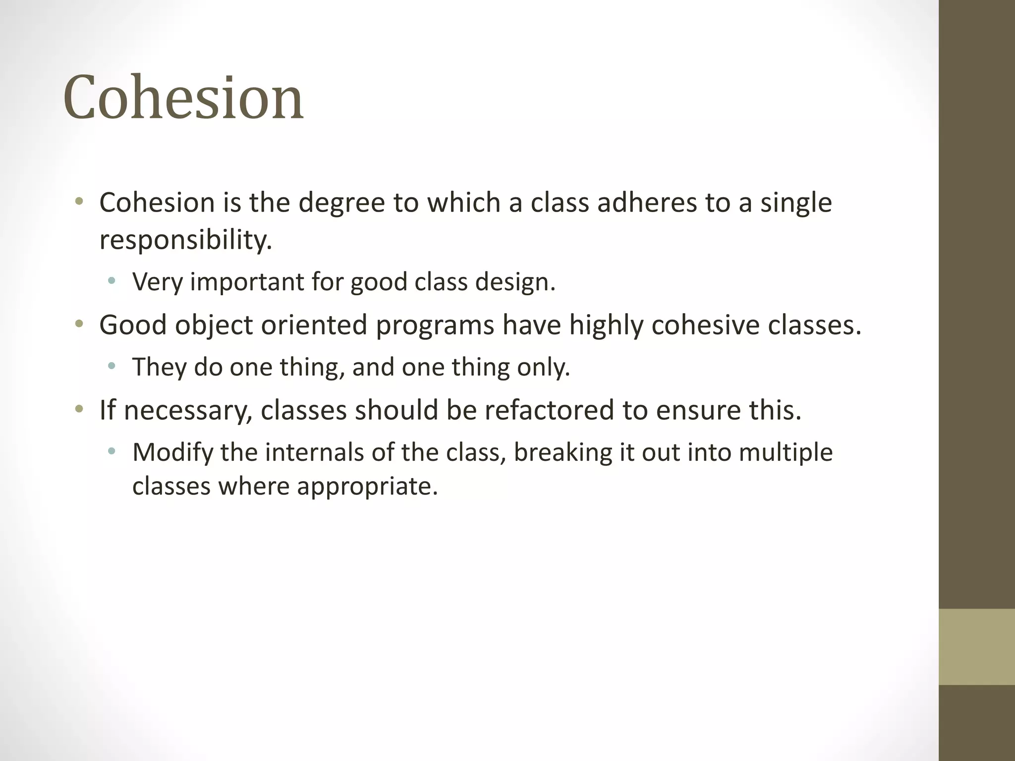 Cohesion
• Cohesion is the degree to which a class adheres to a single
responsibility.
• Very important for good class design.
• Good object oriented programs have highly cohesive classes.
• They do one thing, and one thing only.
• If necessary, classes should be refactored to ensure this.
• Modify the internals of the class, breaking it out into multiple
classes where appropriate.
 
