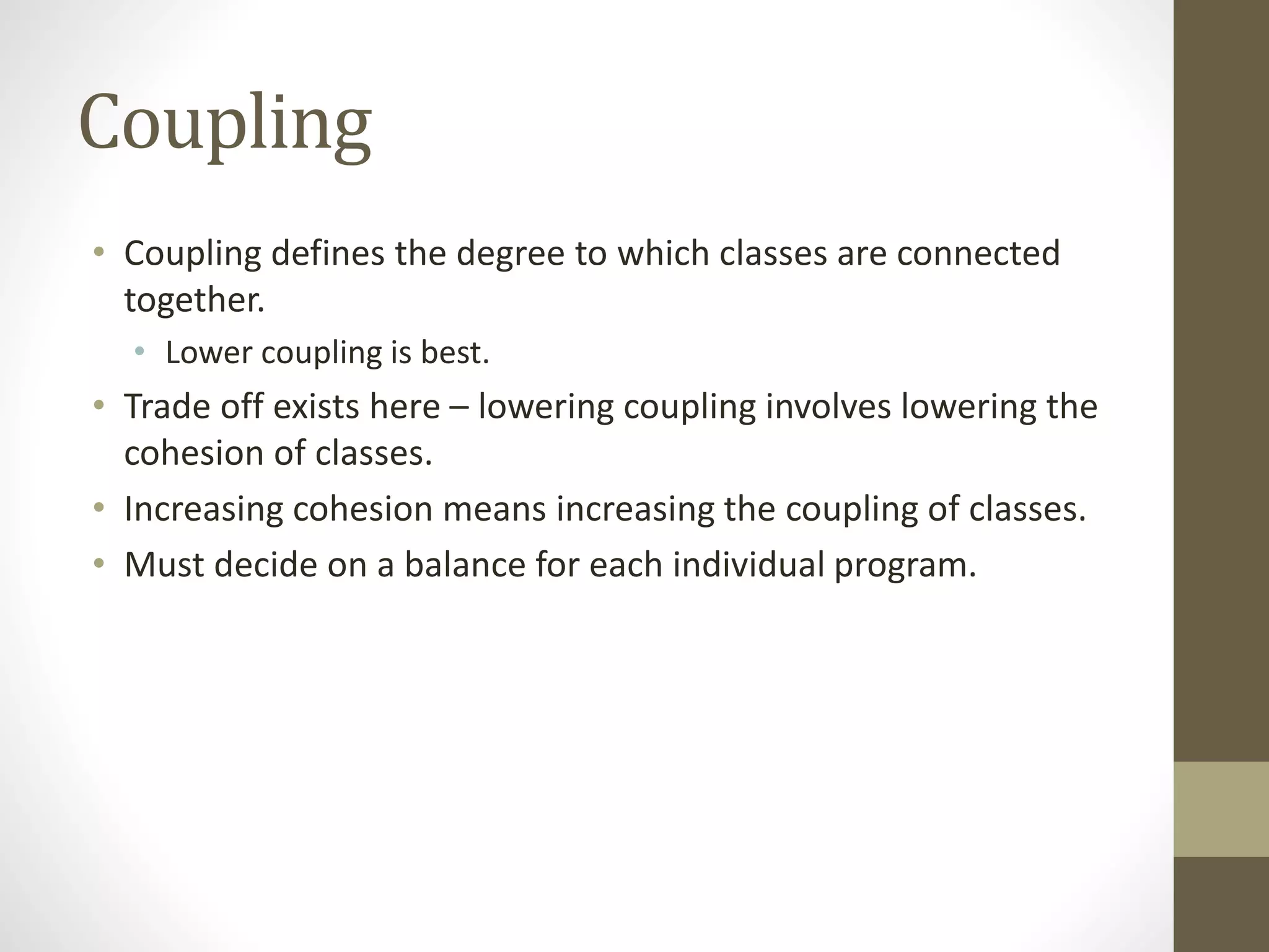 Coupling
• Coupling defines the degree to which classes are connected
together.
• Lower coupling is best.
• Trade off exists here – lowering coupling involves lowering the
cohesion of classes.
• Increasing cohesion means increasing the coupling of classes.
• Must decide on a balance for each individual program.
 