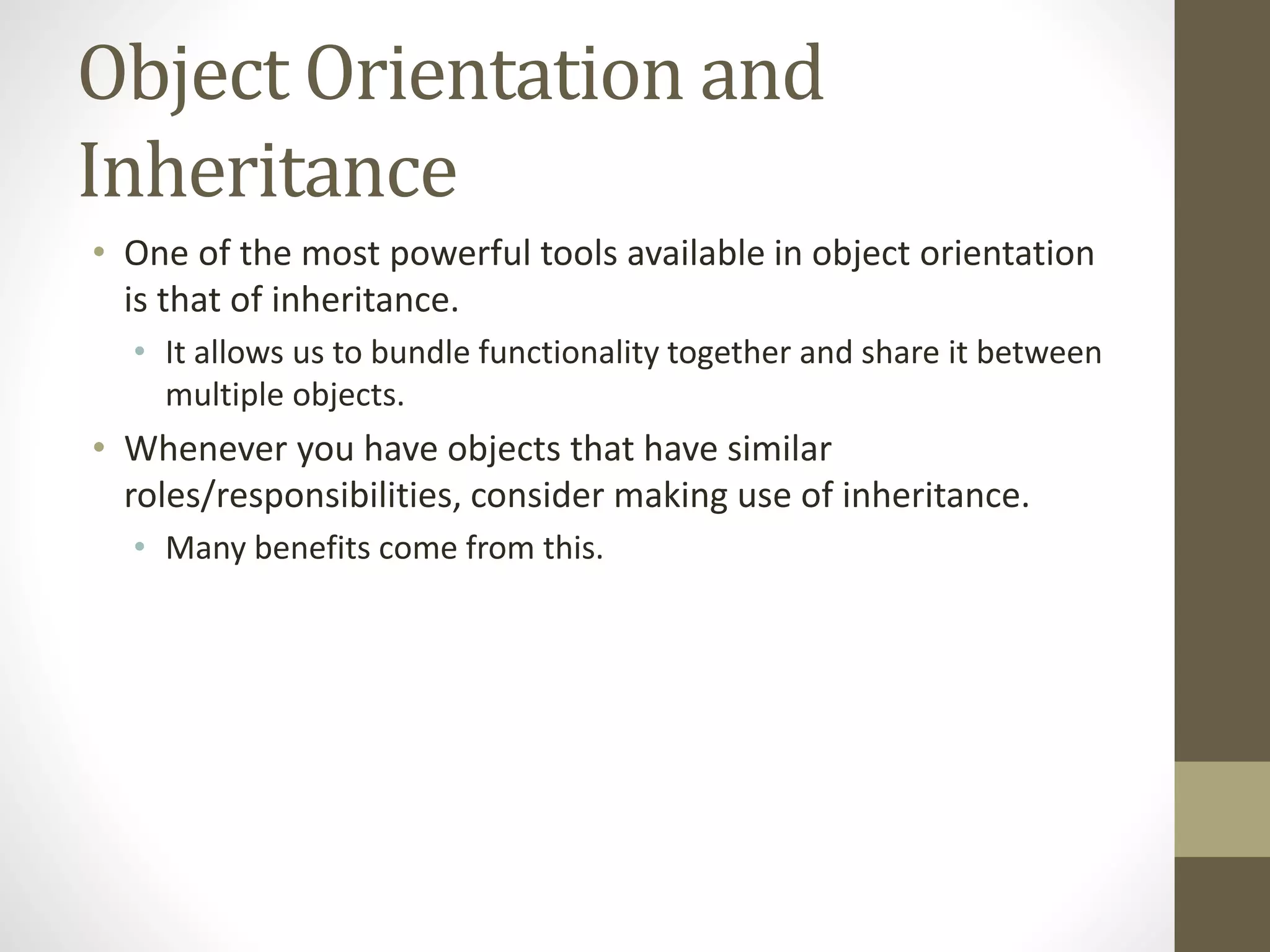 Object Orientation and
Inheritance
• One of the most powerful tools available in object orientation
is that of inheritance.
• It allows us to bundle functionality together and share it between
multiple objects.
• Whenever you have objects that have similar
roles/responsibilities, consider making use of inheritance.
• Many benefits come from this.
 
