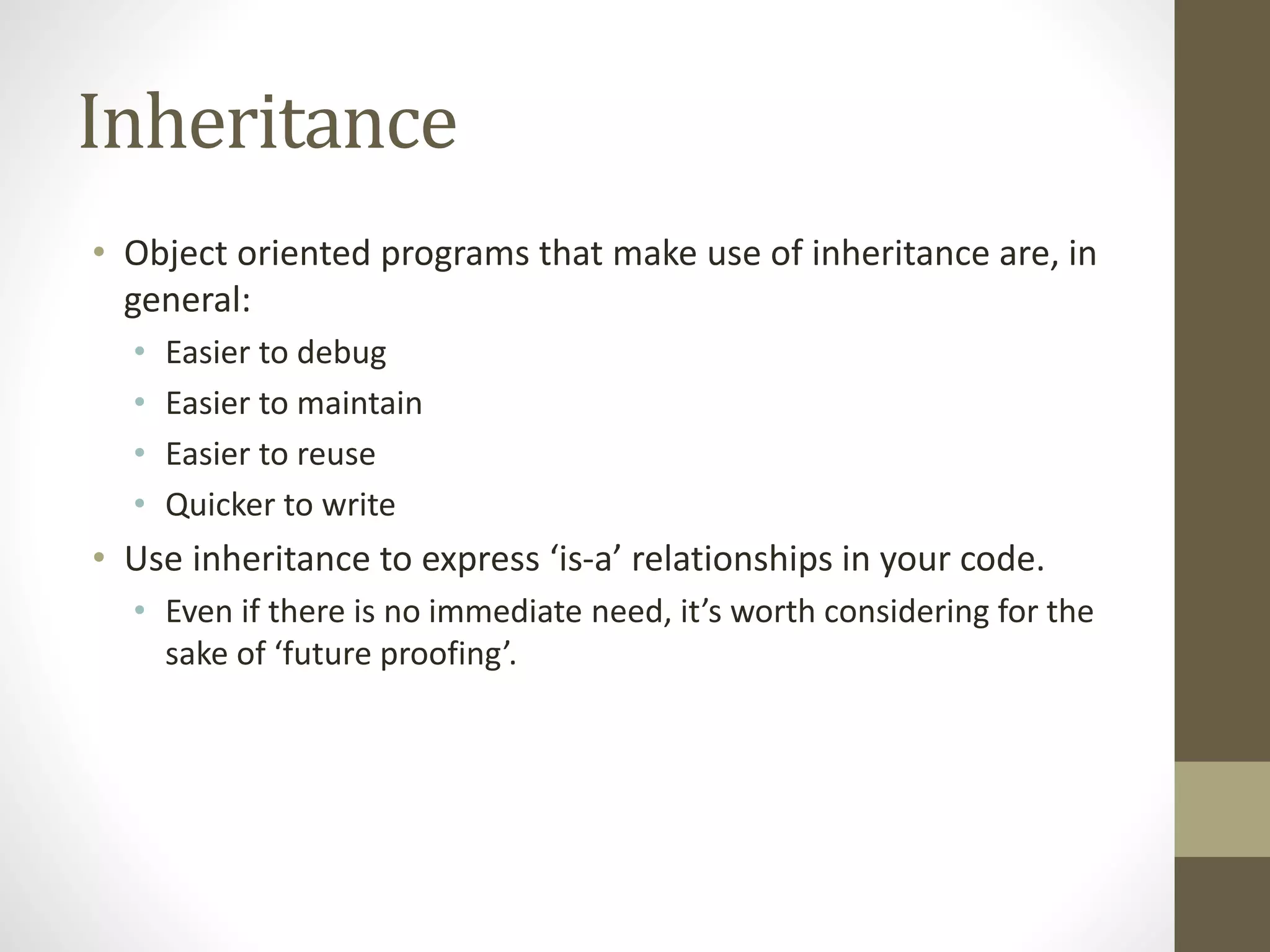 Inheritance
• Object oriented programs that make use of inheritance are, in
general:
• Easier to debug
• Easier to maintain
• Easier to reuse
• Quicker to write
• Use inheritance to express ‘is-a’ relationships in your code.
• Even if there is no immediate need, it’s worth considering for the
sake of ‘future proofing’.
 