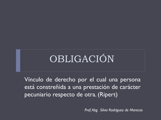 OBLIGACIÓN
Vínculo de derecho por el cual una persona
está constreñida a una prestación de carácter
pecuniario respecto de otra. (Ripert)

                       Prof. Abg. Silvia Rodríguez de Marecos
 