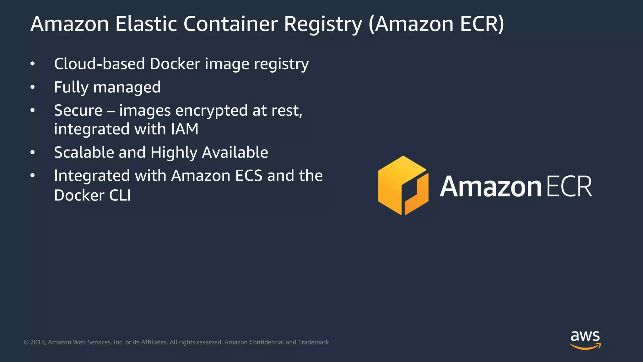 © 2018, Amazon Web Services, Inc. or its Affiliates. All rights reserved. Amazon Confidential and Trademark
Amazon Elastic Container Registry (Amazon ECR)
• Cloud-based Docker image registry
• Fully managed
• Secure – images encrypted at rest,
integrated with IAM
• Scalable and Highly Available
• Integrated with Amazon ECS and the
Docker CLI
 