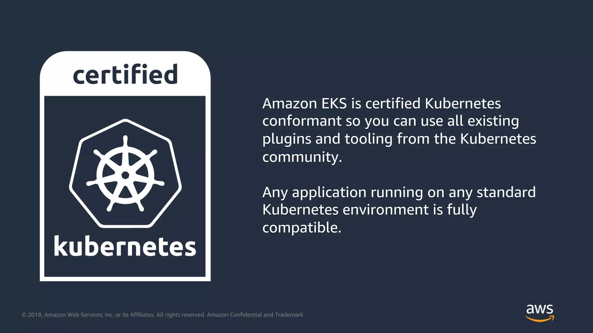 © 2018, Amazon Web Services, Inc. or its Affiliates. All rights reserved. Amazon Confidential and Trademark
Amazon EKS is certified Kubernetes
conformant so you can use all existing
plugins and tooling from the Kubernetes
community.
Any application running on any standard
Kubernetes environment is fully
compatible.
 