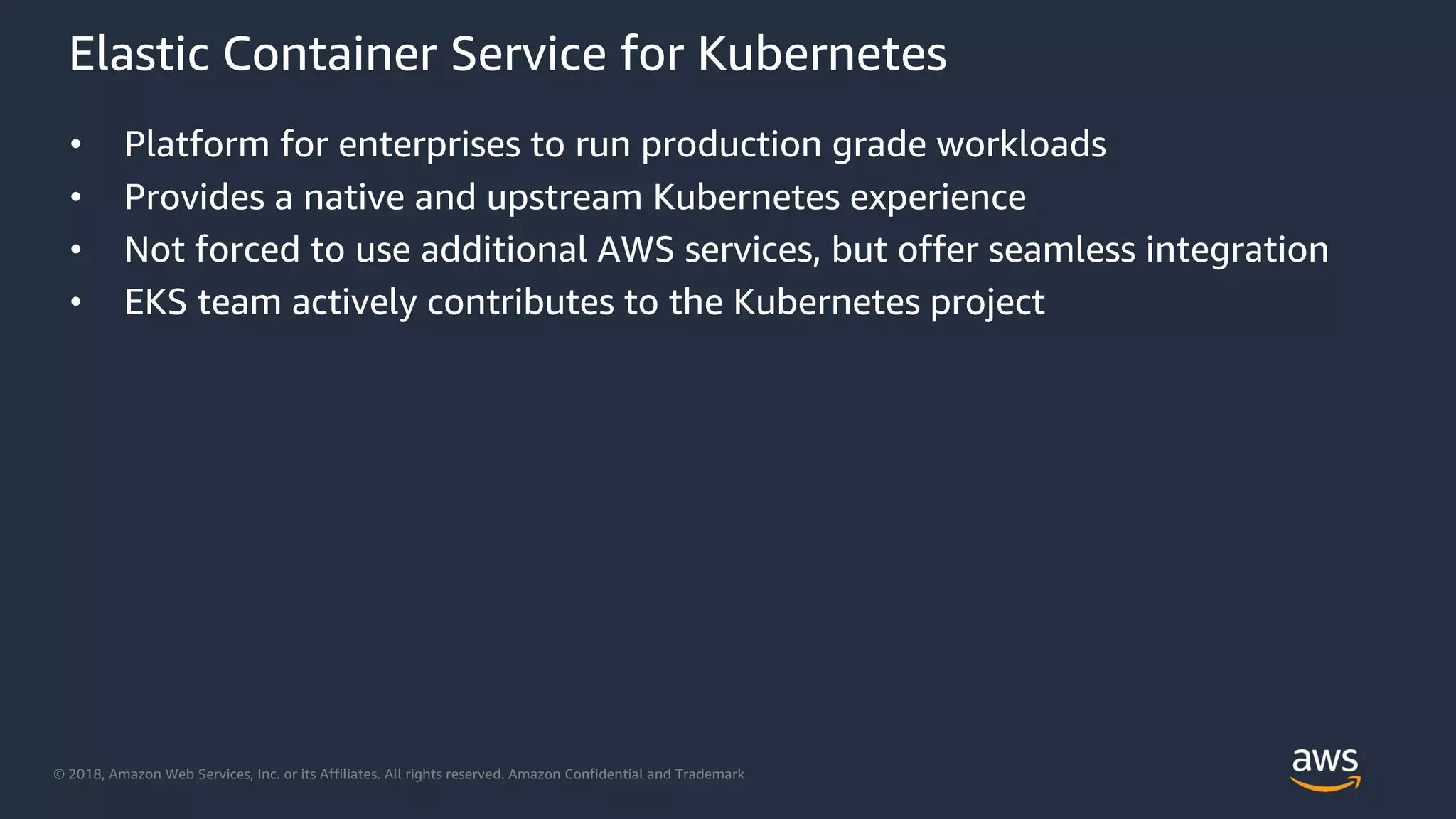 © 2018, Amazon Web Services, Inc. or its Affiliates. All rights reserved. Amazon Confidential and Trademark
Elastic Container Service for Kubernetes
• Platform for enterprises to run production grade workloads
• Provides a native and upstream Kubernetes experience
• Not forced to use additional AWS services, but offer seamless integration
• EKS team actively contributes to the Kubernetes project
 