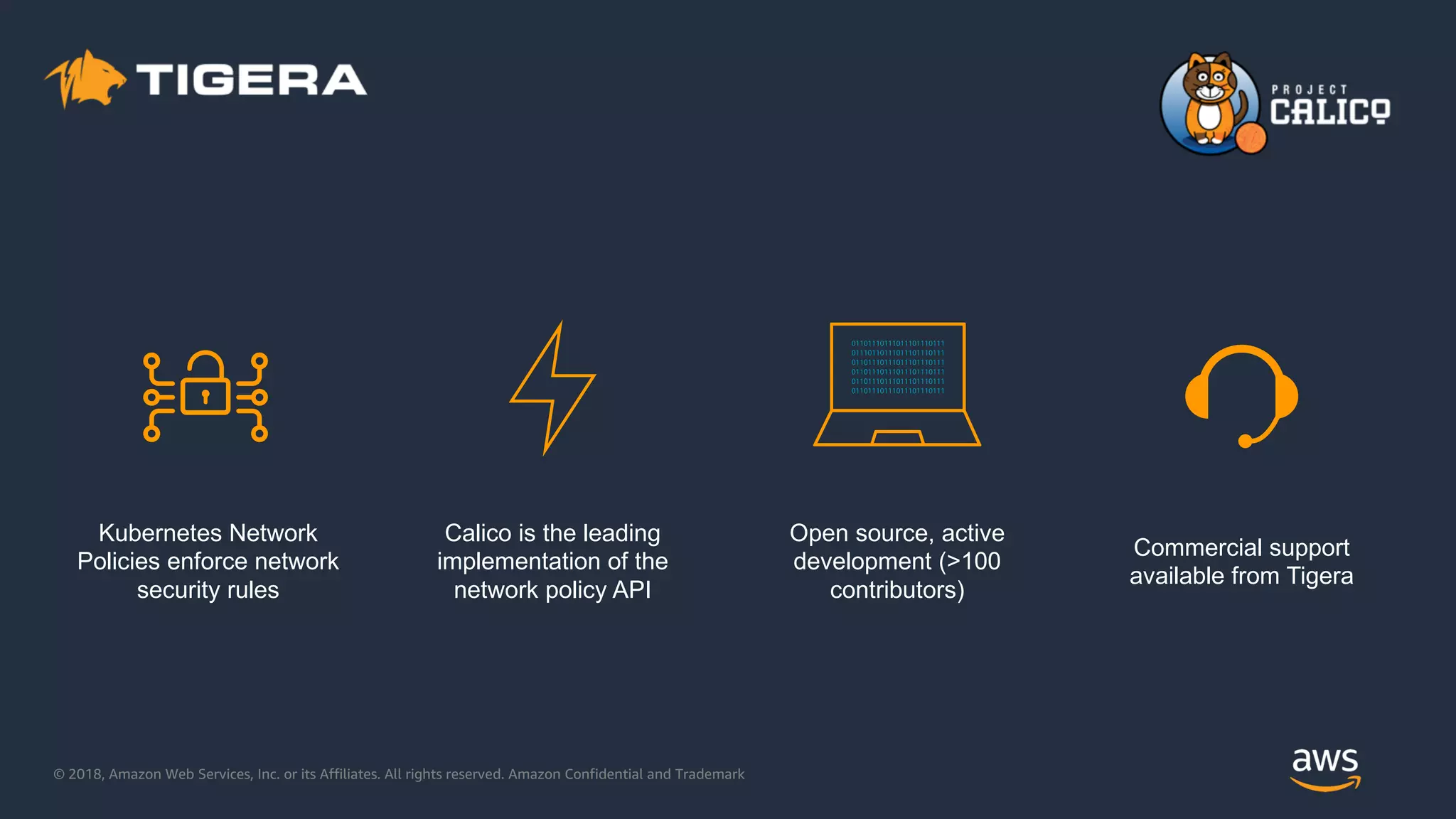 © 2018, Amazon Web Services, Inc. or its Affiliates. All rights reserved. Amazon Confidential and Trademark
Kubernetes Network
Policies enforce network
security rules
Calico is the leading
implementation of the
network policy API
Open source, active
development (>100
contributors)
Commercial support
available from Tigera
 