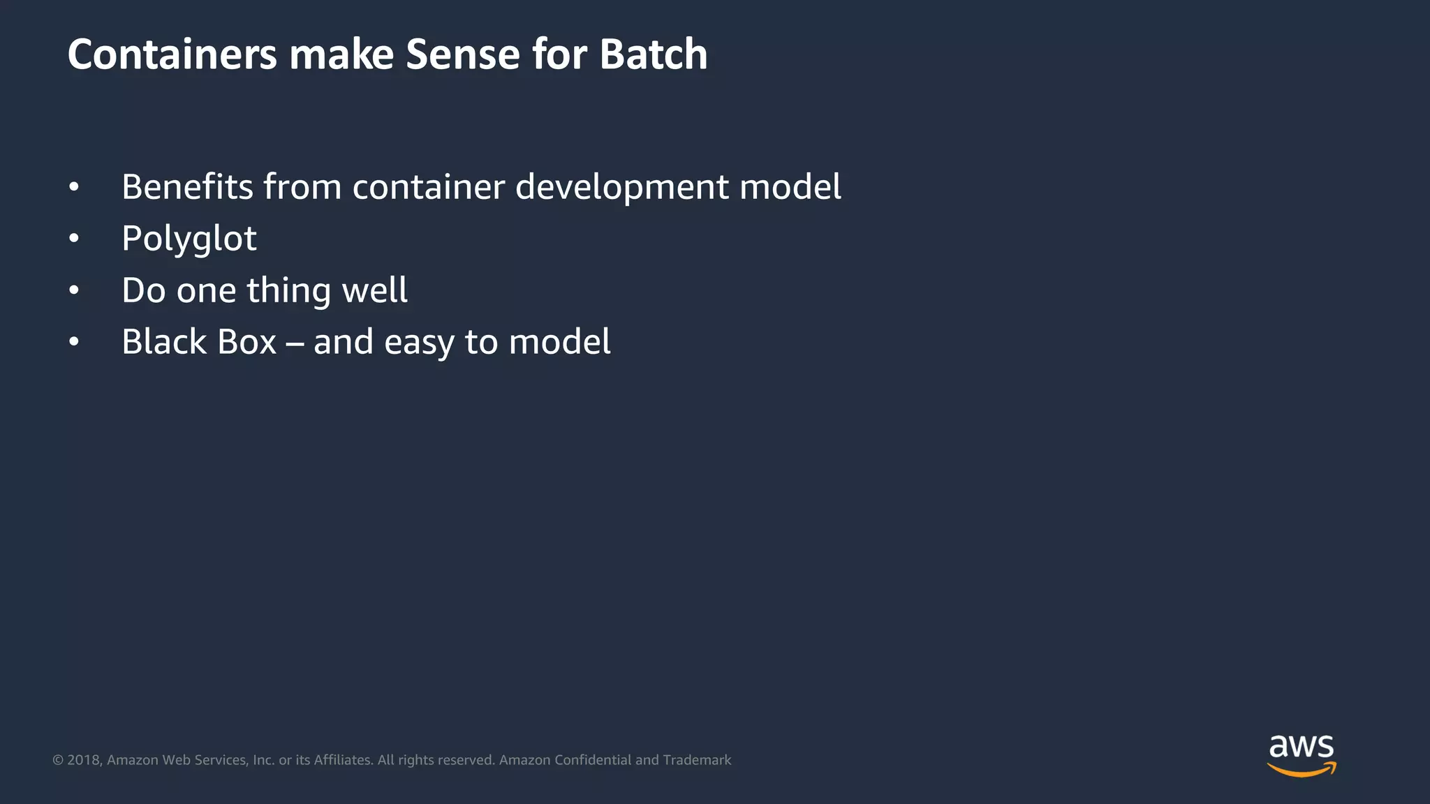 © 2018, Amazon Web Services, Inc. or its Affiliates. All rights reserved. Amazon Confidential and Trademark
Containers make Sense for Batch
• Benefits from container development model
• Polyglot
• Do one thing well
• Black Box – and easy to model
 