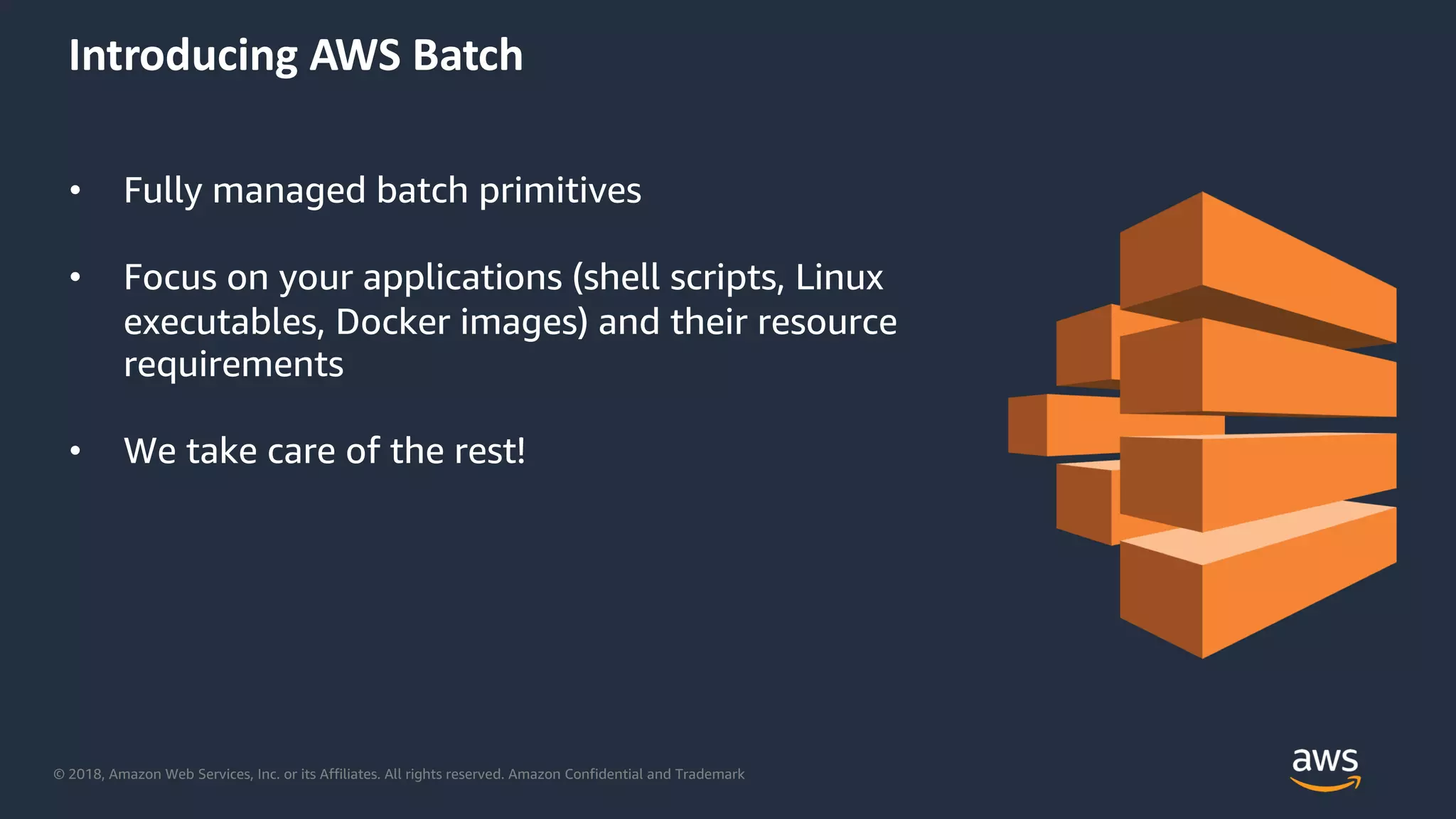 © 2018, Amazon Web Services, Inc. or its Affiliates. All rights reserved. Amazon Confidential and Trademark
Introducing AWS Batch
• Fully managed batch primitives
• Focus on your applications (shell scripts, Linux
executables, Docker images) and their resource
requirements
• We take care of the rest!
 