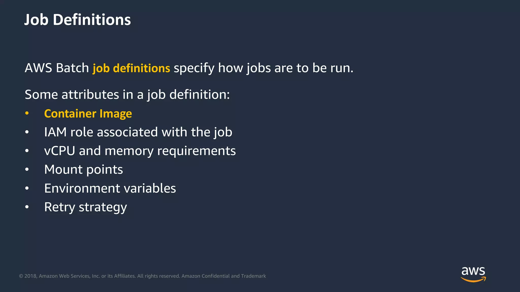 © 2018, Amazon Web Services, Inc. or its Affiliates. All rights reserved. Amazon Confidential and Trademark
Job Definitions
AWS Batch job definitions specify how jobs are to be run.
Some attributes in a job definition:
• Container Image
• IAM role associated with the job
• vCPU and memory requirements
• Mount points
• Environment variables
• Retry strategy
 