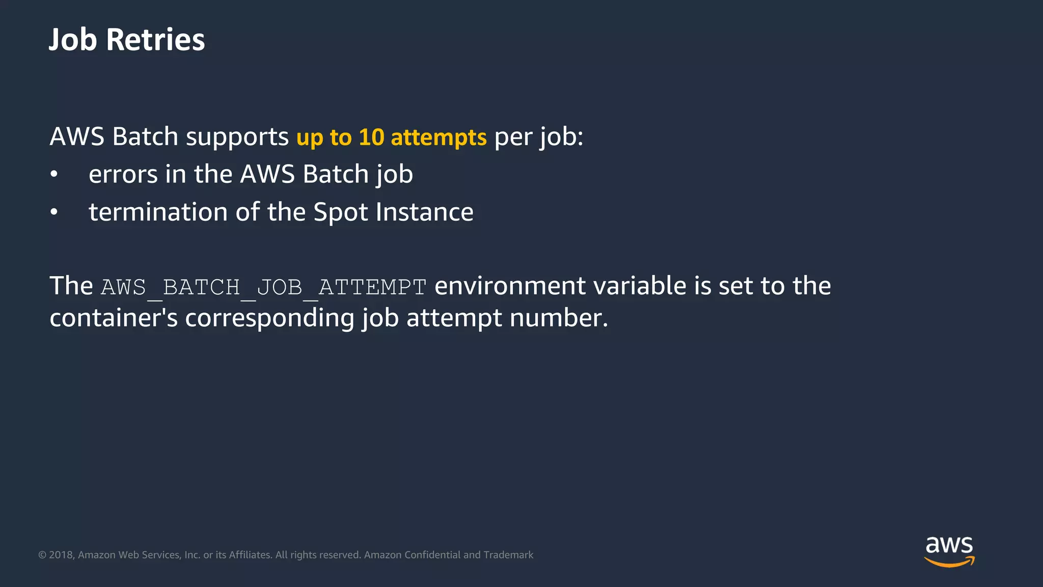© 2018, Amazon Web Services, Inc. or its Affiliates. All rights reserved. Amazon Confidential and Trademark
AWS Batch supports up to 10 attempts per job:
• errors in the AWS Batch job
• termination of the Spot Instance
The AWS_BATCH_JOB_ATTEMPT environment variable is set to the
container's corresponding job attempt number.
Job Retries
 