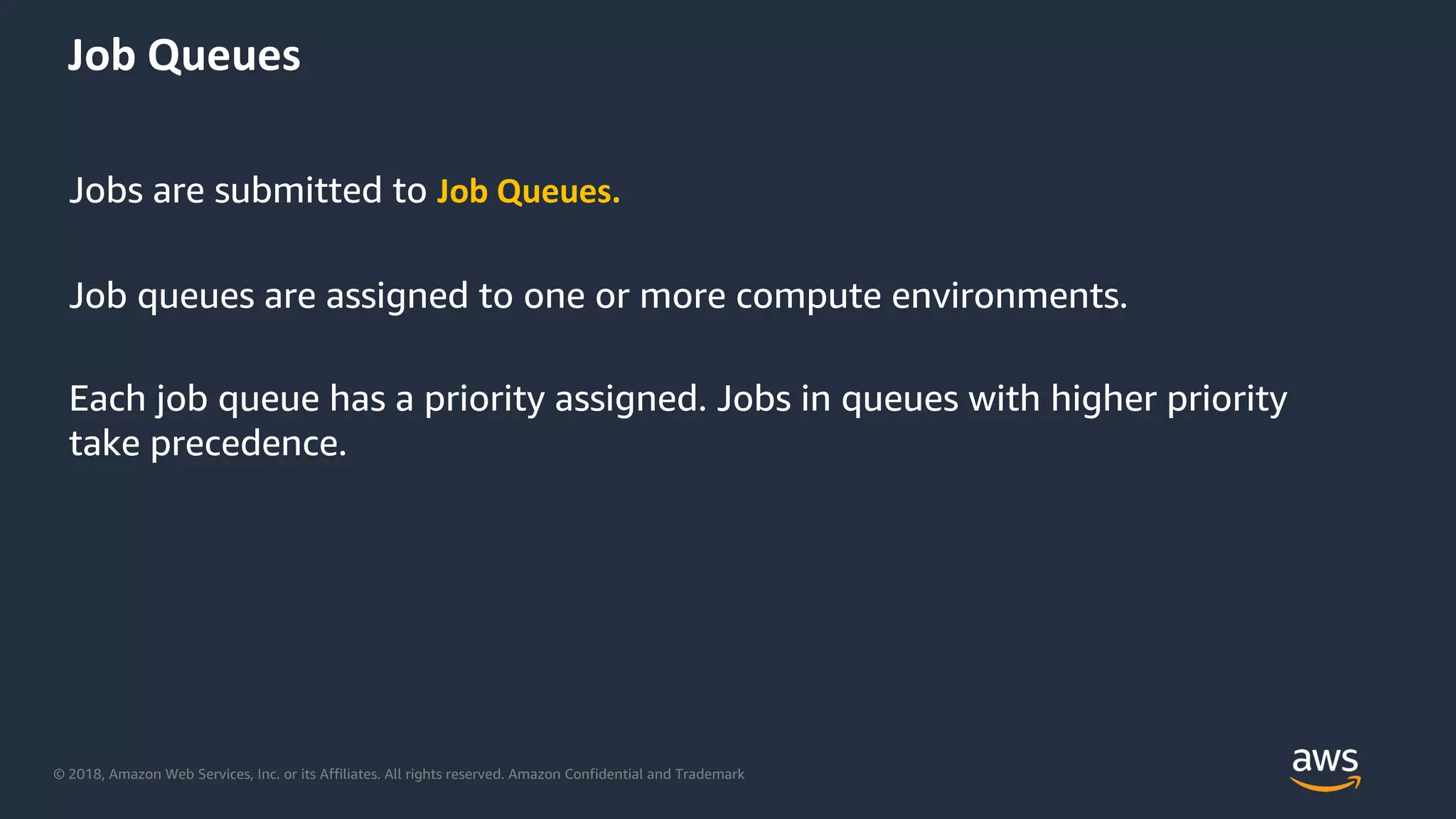 © 2018, Amazon Web Services, Inc. or its Affiliates. All rights reserved. Amazon Confidential and Trademark
Jobs are submitted to Job Queues.
Job queues are assigned to one or more compute environments.
Each job queue has a priority assigned. Jobs in queues with higher priority
take precedence.
Job Queues
 