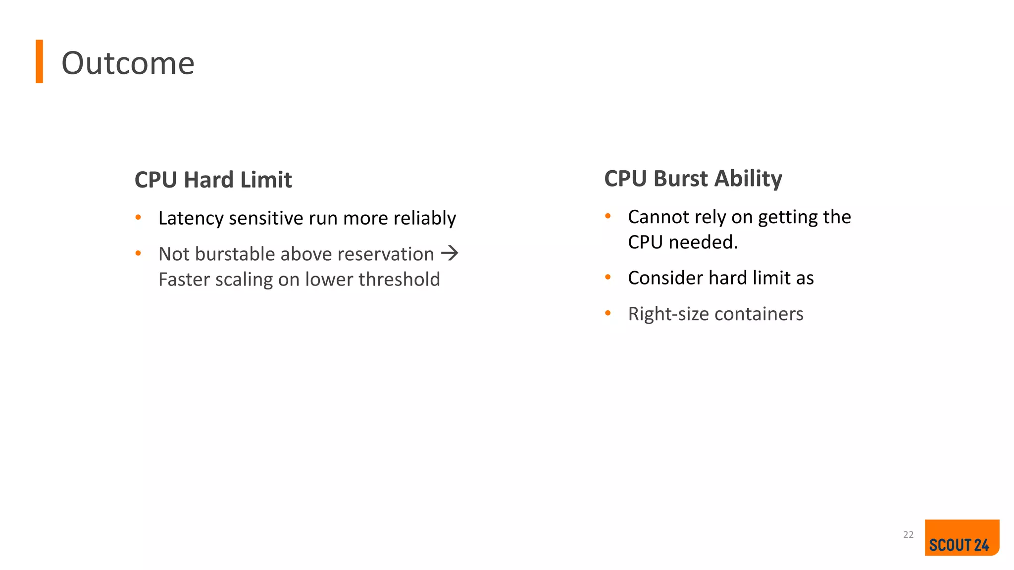 Outcome
22
CPU Hard Limit
• Latency sensitive run more reliably
• Not burstable above reservation à
Faster scaling on lower threshold
CPU Burst Ability
• Cannot rely on getting the
CPU needed.
• Consider hard limit as
• Right-size containers
 
