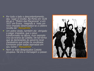 ► Por todo o lado o descontentamento
  deu lugar à revolta .No Porto em 1628
  dá-se o “Motim das Maçarocas” e em
  1637 em Évora , reagindo a mais um
  novo imposto desencadeia-se a célebre
  revolta do” Manuelinho “.
► Um pobre doido, também ele obrigado
  a pagar impostos, que o povo
  transformado na altura, num exemplo
  vivo da tirania de Castela. De tal forma
  que as declarações do governo local
  clandestino que então os revoltosos
  formaram eram todas assinadas em
  seu nome:” Manuelinho” .
► Nem os mais desgraçados Castela
  poupava. Tal era a mensagem a passar.
 