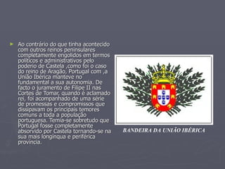 ►   Ao contrário do que tinha acontecido
    com outros reinos peninsulares
    completamente engolidos em termos
    políticos e administrativos pelo
    poderio de Castela ,como foi o caso
    do reino de Aragão, Portugal com ,a
    União Ibérica manteve no
    fundamental a sua autonomia. De
    facto o juramento de Filipe II nas
    Cortes de Tomar, quando é aclamado
    rei, foi acompanhado de uma série
    de promessas e compromissos que
    dissipavam os principais temores
    comuns a toda a população
    portuguesa. Temia-se sobretudo que
    Portugal fosse completamente
    absorvido por Castela tornando-se na   BANDEIRA DA UNIÃO IBÉRICA
    sua mais longínqua e periférica
    província.
 