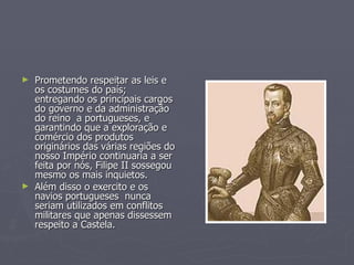 ►   Prometendo respeitar as leis e
    os costumes do país;
    entregando os principais cargos
    do governo e da administração
    do reino a portugueses, e
    garantindo que a exploração e
    comércio dos produtos
    originários das várias regiões do
    nosso Império continuaria a ser
    feita por nós, Filipe II sossegou
    mesmo os mais inquietos.
►   Além disso o exercito e os
    navios portugueses nunca
    seriam utilizados em conflitos
    militares que apenas dissessem
    respeito a Castela.
 