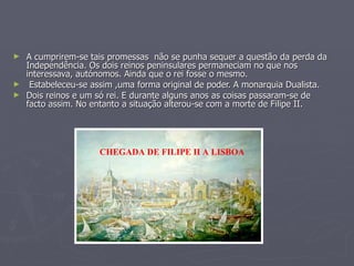 ► A cumprirem-se tais promessas não se punha sequer a questão da perda da
  Independência. Os dois reinos peninsulares permaneciam no que nos
  interessava, autónomos. Ainda que o rei fosse o mesmo.
► Estabeleceu-se assim ,uma forma original de poder. A monarquia Dualista.
► Dois reinos e um só rei. E durante alguns anos as coisas passaram-se de
  facto assim. No entanto a situação alterou-se com a morte de Filipe II.




                    CHEGADA DE FILIPE II A LISBOA
 