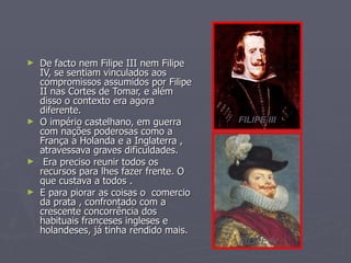 ►   De facto nem Filipe III nem Filipe
    IV, se sentiam vinculados aos
    compromissos assumidos por Filipe
    II nas Cortes de Tomar, e além
    disso o contexto era agora
    diferente.
►   O império castelhano, em guerra      FILIPE III
    com nações poderosas como a
    França a Holanda e a Inglaterra ,
    atravessava graves dificuldades.
►    Era preciso reunir todos os
    recursos para lhes fazer frente. O
    que custava a todos .
►   E para piorar as coisas o comercio
    da prata , confrontado com a
    crescente concorrência dos
    habituais franceses ingleses e
    holandeses, já tinha rendido mais.
                                         FILIPE IV
 