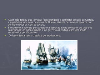 ► Assim não tardou que Portugal fosse obrigado a combater ao lado de Castela,
  e a participar nas suas despesas de Guerra, através de novos impostos que
  atingiam todos as classes sociais.
► E enquanto a nobreza portuguesa era destacada para combater ao lado dos
  castelhanos ,na administração e no governo os portugueses iam sendo
  substituídos por Espanhóis.
► O descontentamento crescia e generalizava-se.
 