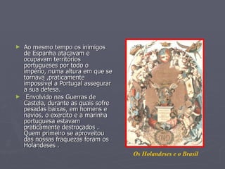 ►   Ao mesmo tempo os inimigos
    de Espanha atacavam e
    ocupavam territórios
    portugueses por todo o
    império, numa altura em que se
    tornava ,praticamente
    impossível a Portugal assegurar
    a sua defesa.
►    Envolvido nas Guerras de
    Castela, durante as quais sofre
    pesadas baixas, em homens e
    navios, o exercito e a marinha
    portuguesa estavam
    praticamente destroçados .
    Quem primeiro se aproveitou
    das nossas fraquezas foram os
    Holandeses .
                                      Os Holandeses e o Brasil
 