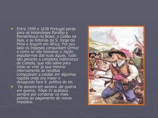 ► Entre 1599 e 1638 Portugal perde
  para os Holandeses Paraiba e
  Pernambuco no Brasil, o Ceilão na
  Ásia, e as feitorias de S. Jorge da
  Mina e Arguim em Africa. Por seu
  lado os Ingleses conquistam Ormuz
  e como se não bastasse o Japão
  expulsa-nos das suas águas. Tudo
  isto perante a completa indiferença
  de Castela, que não sabia para
  onde se virar já que mesmo
  internamente as revoltas
  começavam a estalar em algumas
  regiões onde era maior o
  desagrado face à politica do rei.
► De asneira em asneira ,de guerra
  em guerra, Filipe IV acabava
  sempre por condenar os mais
  pobres ao pagamento de novos
  impostos.
 