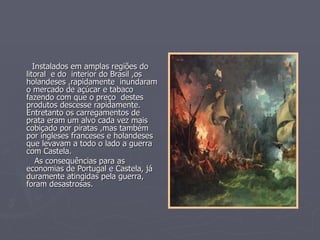 Instalados em amplas regiões do
litoral e do interior do Brasil ,os
holandeses ,rapidamente inundaram
o mercado de açúcar e tabaco
fazendo com que o preço destes
produtos descesse rapidamente.
Entretanto os carregamentos de
prata eram um alvo cada vez mais
cobiçado por piratas ,mas também
por ingleses franceses e holandeses
que levavam a todo o lado a guerra
com Castela.
    As consequências para as
economias de Portugal e Castela, já
duramente atingidas pela guerra,
foram desastrosas.
 
