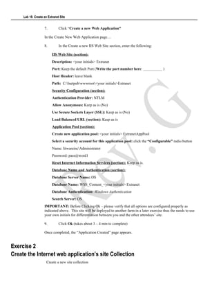 Lab 16: Create an Extranet Site
7. Click “Create a new Web Application”
In the Create New Web Application page…
8. In the Create a new IIS Web Site section, enter the following:
IIS Web Site (section):
Description: <your initials> Extranet
Port: Keep the default Port (Write the port number here: __________ )
Host Header: leave blank
Path: C:Inetpubwwwroot<your initials>Extranet
Security Configuration (section):
Authentication Provider: NTLM
Allow Anonymous: Keep as is (No)
Use Secure Sockets Layer (SSL): Keep as is (No)
Load Balanced URL (section): Keep as is
Application Pool (section):
Create new application pool: <your initials> ExtranetAppPool
Select a security account for this application pool: click the “Configurable” radio button
Name: litwareincAdministrator
Password: pass@word1
Reset Internet Information Services (section): Keep as is.
Database Name and Authentication (section):
Database Server Name: OS
Database Name: WSS_Content_<your initials> Extranet
Database Authentication: Windows Authentication
Search Server: OS
IMPORTANT: Before Clicking Ok – please verify that all options are configured properly as
indicated above. This site will be deployed to another farm in a later exercise thus the needs to use
your own initials for differentiation between you and the other attendees’ site.
9. Click Ok (takes about 3 – 4 min to complete)
Once completed, the “Application Created” page appears.
Exercise 2
Create the Internet web application’s site Collection
Create a new site collection
 
