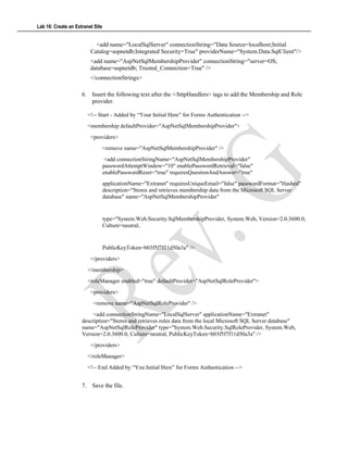 Lab 16: Create an Extranet Site
<add name="LocalSqlServer" connectionString="Data Source=localhost;Initial
Catalog=aspnetdb;Integrated Security=True" providerName="System.Data.SqlClient"/>
<add name="AspNetSqlMembershipProvider" connectionString="server=OS;
database=aspnetdb; Trusted_Connection=True" />
</connectionStrings>
6. Insert the following text after the </httpHandlers> tags to add the Membership and Role
provider.
<!-- Start - Added by “Your Initial Here” for Forms Authentication -->
<membership defaultProvider="AspNetSqlMembershipProvider">
<providers>
<remove name="AspNetSqlMembershipProvider" />
<add connectionStringName="AspNetSqlMembershipProvider"
passwordAttemptWindow="10" enablePasswordRetrieval="false"
enablePasswordReset="true" requiresQuestionAndAnswer="true"
applicationName="Extranet" requiresUniqueEmail="false" passwordFormat="Hashed"
description="Stores and retrieves membership data from the Microsoft SQL Server
database" name="AspNetSqlMembershipProvider"
type="System.Web.Security.SqlMembershipProvider, System.Web, Version=2.0.3600.0,
Culture=neutral,
PublicKeyToken=b03f5f7f11d50a3a" />
</providers>
</membership>
<roleManager enabled="true" defaultProvider="AspNetSqlRoleProvider">
<providers>
<remove name="AspNetSqlRoleProvider" />
<add connectionStringName="LocalSqlServer" applicationName="Extranet"
description="Stores and retrieves roles data from the local Microsoft SQL Server database"
name="AspNetSqlRoleProvider" type="System.Web.Security.SqlRoleProvider, System.Web,
Version=2.0.3600.0, Culture=neutral, PublicKeyToken=b03f5f7f11d50a3a" />
</providers>
</roleManager>
<!-- End Added by “You Initial Here” for Forms Authentication -->
7. Save the file.
 