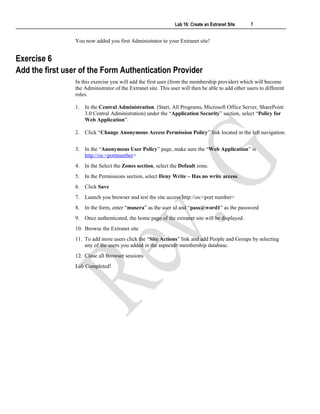 Lab 16: Create an Extranet Site 7
You now added you first Administrator to your Extranet site!
Exercise 6
Add the first user of the Form Authentication Provider
In this exercise you will add the first user (from the membership provider) which will become
the Administrator of the Extranet site. This user will then be able to add other users to different
roles.
1. In the Central Administration. (Start, All Programs, Microsoft Office Server, SharePoint
3.0 Central Administration) under the “Application Security” section, select “Policy for
Web Application”.
2. Click “Change Anonymous Access Permission Policy” link located in the left navigation.
3. In the “Anonymous User Policy” page, make sure the “Web Application” is
http://os:<portnumber>
4. In the Select the Zones section, select the Default zone.
5. In the Permissions section, select Deny Write – Has no write access.
6. Click Save
7. Launch you browser and test the site access http://os:<port number>
8. In the form, enter “musera” as the user id and “pass@word1” as the password
9. Once authenticated, the home page of the extranet site will be displayed.
10. Browse the Extranet site
11. To add more users click the “Site Actions” link and add People and Groups by selecting
any of the users you added in the aspnetdb membership database.
12. Close all Browser sessions
Lab Completed!
 