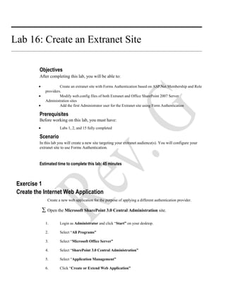 Lab 16: Create an Extranet Site
Objectives
After completing this lab, you will be able to:
• Create an extranet site with Forms Authentication based on ASP.Net Membership and Role
providers.
• Modify web.config files of both Extranet and Office SharePoint 2007 Server
Administration sites
• Add the first Administrator user for the Extranet site using Form Authentication
Prerequisites
Before working on this lab, you must have:
• Labs 1, 2, and 15 fully completed
Scenario
In this lab you will create a new site targeting your extranet audience(s). You will configure your
extranet site to use Forms Authentication.
Estimated time to complete this lab: 45 minutes
Exercise 1
Create the Internet Web Application
Create a new web application for the purpose of applying a different authentication provider.
∑ Open the Microsoft SharePoint 3.0 Central Administration site.
1. Login as Administrator and click “Start” on your desktop.
2. Select “All Programs”
3. Select “Microsoft Office Server”
4. Select “SharePoint 3.0 Central Administration”
5. Select “Application Management”
6. Click “Create or Extend Web Application”
 