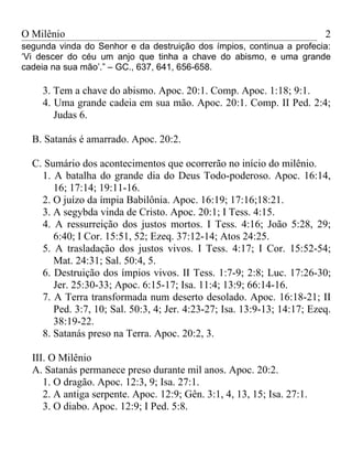 O Milênio                                                                2
segunda vinda do Senhor e da destruição dos ímpios, continua a profecia:
‘Vi descer do céu um anjo que tinha a chave do abismo, e uma grande
cadeia na sua mão’.” – GC., 637, 641, 656-658.

    3. Tem a chave do abismo. Apoc. 20:1. Comp. Apoc. 1:18; 9:1.
    4. Uma grande cadeia em sua mão. Apoc. 20:1. Comp. II Ped. 2:4;
       Judas 6.

  B. Satanás é amarrado. Apoc. 20:2.

  C. Sumário dos acontecimentos que ocorrerão no início do milênio.
    1. A batalha do grande dia do Deus Todo-poderoso. Apoc. 16:14,
       16; 17:14; 19:11-16.
    2. O juízo da ímpia Babilônia. Apoc. 16:19; 17:16;18:21.
    3. A segybda vinda de Cristo. Apoc. 20:1; I Tess. 4:15.
    4. A ressurreição dos justos mortos. I Tess. 4:16; João 5:28, 29;
       6:40; I Cor. 15:51, 52; Ezeq. 37:12-14; Atos 24:25.
    5. A trasladação dos justos vivos. I Tess. 4:17; I Cor. 15:52-54;
       Mat. 24:31; Sal. 50:4, 5.
    6. Destruição dos ímpios vivos. II Tess. 1:7-9; 2:8; Luc. 17:26-30;
       Jer. 25:30-33; Apoc. 6:15-17; Isa. 11:4; 13:9; 66:14-16.
    7. A Terra transformada num deserto desolado. Apoc. 16:18-21; II
       Ped. 3:7, 10; Sal. 50:3, 4; Jer. 4:23-27; Isa. 13:9-13; 14:17; Ezeq.
       38:19-22.
    8. Satanás preso na Terra. Apoc. 20:2, 3.

  III. O Milênio
  A. Satanás permanece preso durante mil anos. Apoc. 20:2.
     1. O dragão. Apoc. 12:3, 9; Isa. 27:1.
     2. A antiga serpente. Apoc. 12:9; Gên. 3:1, 4, 13, 15; Isa. 27:1.
     3. O diabo. Apoc. 12:9; I Ped. 5:8.
 