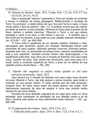 O Milênio                                                           3
  B. Satanás no abismo. Apoc. 20:3. Comp. Gên. 1:2; Jer. 4:23-27; Isa.
    14:14-20; 24:1-6, 19-23.
      “Que a expressão "abismo" representa a Terra em estado de confusão
e trevas, é evidente de outras passagens. Relativamente à condição da
Terra "no princípio", o relato bíblico diz que "era sem forma e vazia; e havia
trevas sobre a face do abismo". Gên. 1:2. A profecia ensina que ela voltará,
em parte ao menos, a esta condição. Olhando ao futuro para o grande dia de
Deus, declara o profeta Jeremias: ‘Observei a Terra, e eis que estava
assolada e vazia; e os céus, e não tinham a sua luz. ... Vi também que a
terra fértil era um deserto, e que todas as suas cidades estavam derribadas."
Jer. 4:23-26.” – GC., pp. 658, 659.
      “A Terra tinha a aparência de um deserto solitário. Cidades e vilas,
derrubadas pelo terremoto, jaziam em montões. Montanhas tinham sido
removidas de seus lugares, deixando grandes cavernas. Enormes pedras,
lançadas pelo mar, ou arrancadas da própria terra, estavam espalhadas por
toda a sua superfície. Grandes árvores tinham sido desarraigadas, e se
espalhavam pela terra. Aqui deve ser a morada de Satanás com seus anjos
maus, durante mil anos. Aqui estará ele circunscrito, para errar para cá e
acolá, sobre a revolvida superfície da Terra, e para ver os efeitos de sua
rebelião contra a lei de Deus.” – PE., 290.

  C. Satanás não enganará as nações senão quando os mil anos
    estiverem terminados. Apoc. 20:3.
      “Aqui deverá ser a morada de Satanás com seus anjos maus durante
mil anos. Restrito à Terra, não terá acesso a outros mundos, para tentar e
molestar os que jamais caíram. É neste sentido que ele está amarrado:
ninguém ficou de resto, sobre quem ele possa exercer seu poder. Está
inteiramente separado da obra de engano e ruína que durante tantos
séculos foi seu único deleite. ...
      “Durante mil anos Satanás vagueará de um lugar para outro na Terra
desolada, para contemplar os resultados de sua rebelião contra a lei de
Deus. Durante este tempo os seus sofrimentos serão intensos.” – GC., pp.
659, 660.

  D. O julgamento dos ímpios. Apoc. 20:4; I Cor. 4:5.
    1. Efetuado pelos justos. Apoc. 20:4, 6; Dan. 7:22; I Cor. 6:2, 3.
 