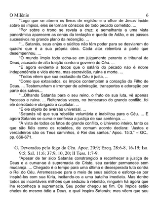 O Milênio                                                                     6
     “Logo que se abrem os livros de registro e o olhar de Jesus incide
sobre os ímpios, eles se tornam cônscios de todo pecado cometido. ...
     “Por sobre o trono se revela a cruz; e semelhante a uma vista
panorâmica aparecem as cenas da tentação e queda de Adão, e os passos
sucessivos no grande plano da redenção. ...
     “... Satanás, seus anjos e súditos não têm poder para se desviarem do
quadro que é a sua própria obra. Cada ator relembra a parte que
desempenhou. ...
     “O mundo ímpio todo acha-se em julgamento perante o tribunal de
Deus, acusado de alta traição contra o governo do Céu. ...
     “É agora evidente a todos que o salário do pecado não é nobre
independência e vida eterna, mas escravidão, ruína e morte. ...
     “Todos vêem que sua exclusão do Céu é justa. ...
     “Como que extasiados, os ímpios contemplam a coroação do Filho de
Deus. ... Testemunham o irromper de admiração, transportes e adoração por
parte dos salvos...
     “...Olhando Satanás para o seu reino, o fruto de sua luta, vê apenas
fracasso e ruína. ... Reiteradas vezes, no transcurso do grande conflito, foi
ele derrotado e obrigado a capitular. ...
     “É ele objeto de aversão universal. ...
     “Satanás vê que sua rebelião voluntária o inabilitou para o Céu. ... E
agora Satanás se curva e confessa a justiça de sua sentença. ...
     “À vista de todos os fatos do grande conflito, o Universo inteiro, tanto os
que são fiéis como os rebeldes, de comum acordo declara: ‘Justos e
verdadeiros são os Teus caminhos, ó Rei dos santos.’ Apoc. 15:3.” – GC.,
pp. 666-671.

  G. Devorados pelo fogo do Céu. Apoc. 20:9; Ezeq. 28:6-8, 16-19; Isa.
    9:5; Sal. 11:6; 37:9, 10, 20; II Tess. 1:7-9.
      “Apesar de ter sido Satanás constrangido a reconhecer a justiça de
Deus e a curvar-se à supremacia de Cristo, seu caráter permanece sem
mudança. ... Chegado é o tempo para uma última e desesperada luta contra
o Rei do Céu. Arremessa-se para o meio de seus súditos e esforça-se por
inspirá-los com sua fúria, incitando-os a uma batalha imediata. Mas dentre
todos os incontáveis milhões que seduziu à rebelião, ninguém há agora que
lhe reconheça a supremacia. Seu poder chegou ao fim. Os ímpios estão
cheios do mesmo ódio a Deus, o qual inspira Satanás; mas vêem que seu
 
