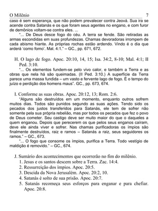 O Milênio                                                                7
caso é sem esperança, que não podem prevalecer contra Jeová. Sua ira se
acende contra Satanás e os que foram seus agentes no engano, e com furor
de demônios voltam-se contra eles. ...
     “... De Deus desce fogo do céu. A terra se fende. São retiradas as
armas escondidas em suas profundezas. Chamas devoradoras irrompem de
cada abismo hiante. As próprias rochas estão ardendo. Vindo é o dia que
arderá ‘como forno’. Mal. 4:1.” – GC., pp. 671, 672.

  H. O lago de fogo. Apoc. 20:10, 14, 15; Isa. 34:2, 8-10; Mal. 4:1; II
    Ped. 3:10.
      “... Os elementos fundem-se pelo vivo calor, e também a Terra e as
obras que nela há são queimadas. (II Ped. 3:10.) A superfície da Terra
parece uma massa fundida – um vasto e fervente lago de fogo. É o tempo do
juízo e perdição dos homens maus”. GC., pp. 673, 674.

  I. Conforme as suas obras. Apoc. 20:12, 13; Rom. 2:6.
      “Alguns são destruídos em um momento, enquanto outros sofrem
muitos dias. Todos são punidos segundo as suas ações. Tendo sido os
pecados dos justos transferidos para Satanás, ele tem de sofrer não
somente pela sua própria rebelião, mas por todos os pecados que fez o povo
de Deus cometer. Seu castigo deve ser muito maior do que o daqueles a
quem enganou. Depois que perecerem os que pelos seus enganos caíram,
deve ele ainda viver e sofrer. Nas chamas purificadoras os ímpios são
finalmente destruídos, raiz e ramos – Satanás a raiz, seus seguidores os
ramos.” – GC., 673.
      “... O fogo que consome os ímpios, purifica a Terra. Todo vestígio de
maldição é removido.” – GC., 674.

  J. Sumário dos acontecimentos que ocorrerão no fim do milênio.
     1. Jesus e os santos descem sobre a Terra. Zac. 14:4.
     2. Ressurreição dos ímpios. Apoc. 20:5.
     3. Descida da Nova Jerusalém. Apoc. 20:2, 10.
     4. Satanás é solto de sua prisão. Apoc. 20:7.
     5. Satanás recomeça seus esforços para enganar e para chefiar.
        Apoc. 20:8.
 