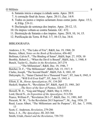 O Milênio                                                           8
    6. Satanás inicia o ataque à cidade santa. Apco. 20:9.
    7. A coroação final de Jesus. Apoc. 20:11; Zac. 14:9.
    8. Todos os justos e ímpios aclamam Jesus como justo. Apoc. 15:3,
       4; Filip. 2:9-11.
    9. Declaração de sentença dos ímpios. Apoc. 20:12, 13.
   10. Os ímpios voltam-se contra Satanás. GC. 672.
   11. Destruição de Satanás e dos ímpios. Apoc. 20:9, 10, 14, 15.
   12. Purificação da Terra. II Ped. 3:7, 10-13; Isa. 34:4.

  BIBLIOGRAFIA

  Andrews, J. N., “The Lake of Fire”, R&H, Jan. 19, 1968, 28
  Barnes, Albert, Notes on the Book of Revelation, 456-482
  Bollman, Calvin P., “The Binding of Satan”, R&H, Sept. 27, 1928, 10
  Boothly, Robert L., “When the Devil is Bound”, R&H, July, 1, 1948, 8
  Bunch, Taylor G., Studies in the Revelation, 267-274
  ________, “The Millennium”, R&H, Dec. 19, 1946, 7
  Butcher, O. F., “The Millennium”, R&H, Feb. 15, 1917, 9
  Clarke, Joseph, “The Second Death”, R&H, Feb. 8, 1881, 85
  Dalrymple, G., “Satan Chained for a Thousand Years”, ST, June 8, 1943, 8
  ________, “Will Evil Ever End?”, ST, June 15, 1943, 6
  Elliott, E. B., Horae Apocalypticae, IV, 134-205
  Haskell, Stephen N., “Revelation 20”, R&H, April 23, 1901, 263
  ________, The Story of the Seer of Patmos, 324-337
  Howell, W. E., “Gog and Magog”, R&H, May 4, 1939, 6
  Lord, David N., An Exposition of the Apocalypse, 513-526
  Pearce, William P., “Revelation 20:1-3”, R&H, Dec. 31, 1901, 845
  Prescott, W. W., “Is the Revelation 20:5 Suprious?”, M., Aug. 1936, 25
  Reed, Lucas Albert, “The Millennium and Its Purpose”, ST, Jan. 7, 1930,
      13
  Scott, C. Anderson, Revelation, 279-286
  Seiss, J. A., The Apocalypse, III, 263-366
  Smith, Uriah, Daniel and the Revelation, 739-753
 